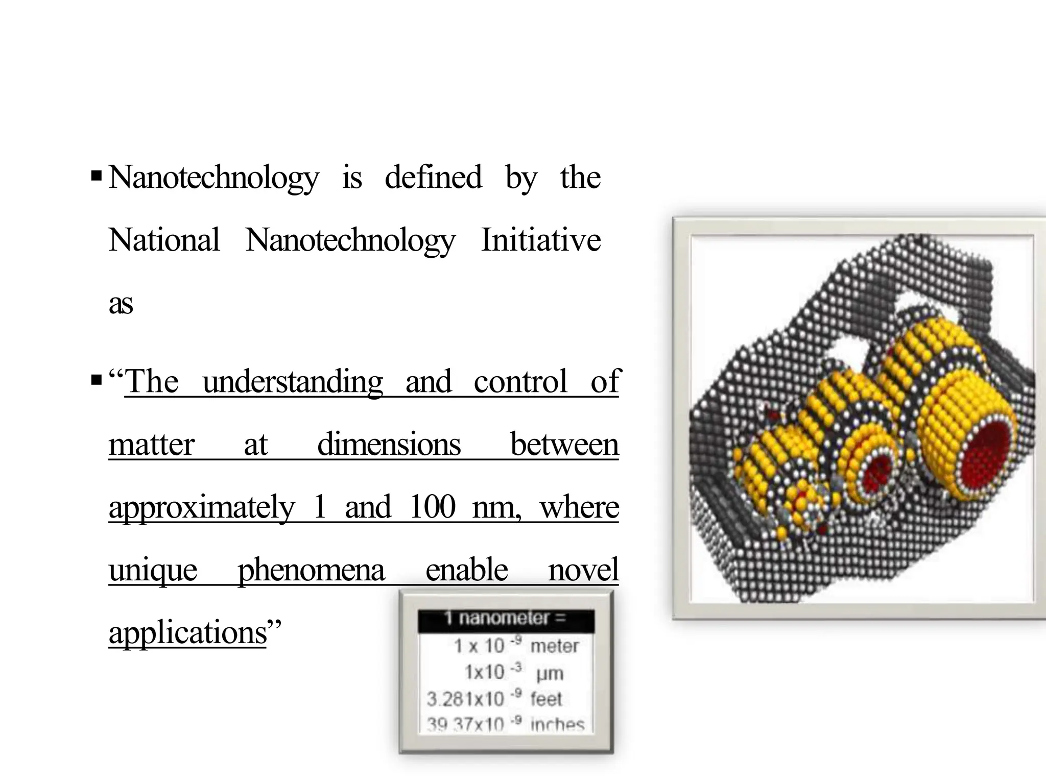 Nanotechnology is defined by the
National Nanotechnology Initiative
as
“The understanding and control of
matter at dimensions between
approximately 1 and 100 nm, where
unique phenomena enable novel
applications”
 