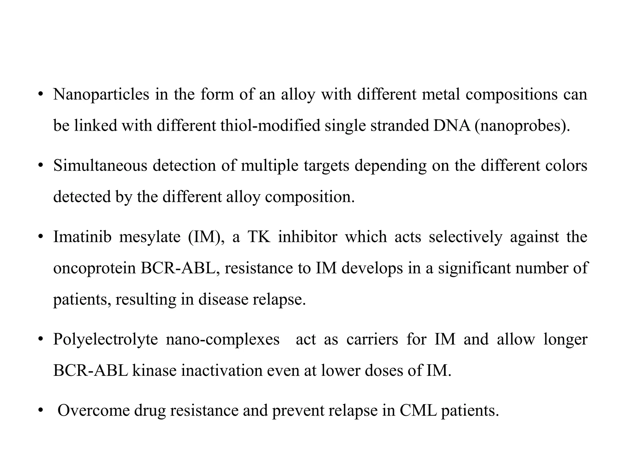 • Nanoparticles in the form of an alloy with different metal compositions can
be linked with different thiol-modified single stranded DNA (nanoprobes).
• Simultaneous detection of multiple targets depending on the different colors
detected by the different alloy composition.
• Imatinib mesylate (IM), a TK inhibitor which acts selectively against the
oncoprotein BCR-ABL, resistance to IM develops in a significant number of
patients, resulting in disease relapse.
• Polyelectrolyte nano-complexes act as carriers for IM and allow longer
BCR-ABL kinase inactivation even at lower doses of IM.
• Overcome drug resistance and prevent relapse in CML patients.
 