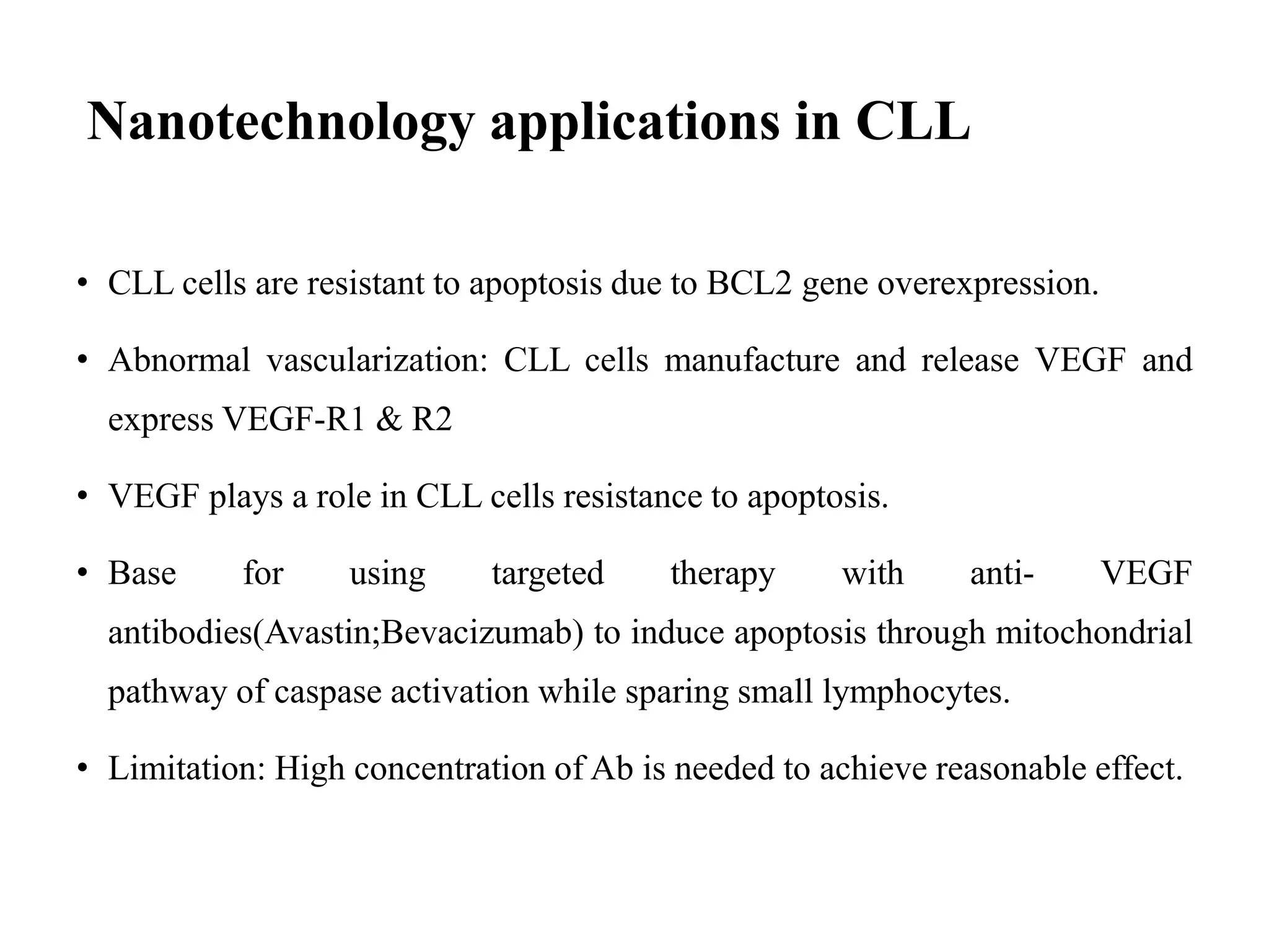 Nanotechnology applications in CLL
• CLL cells are resistant to apoptosis due to BCL2 gene overexpression.
• Abnormal vascularization: CLL cells manufacture and release VEGF and
express VEGF-R1 & R2
• VEGF plays a role in CLL cells resistance to apoptosis.
• Base for using targeted therapy with anti- VEGF
antibodies(Avastin;Bevacizumab) to induce apoptosis through mitochondrial
pathway of caspase activation while sparing small lymphocytes.
• Limitation: High concentration of Ab is needed to achieve reasonable effect.
 