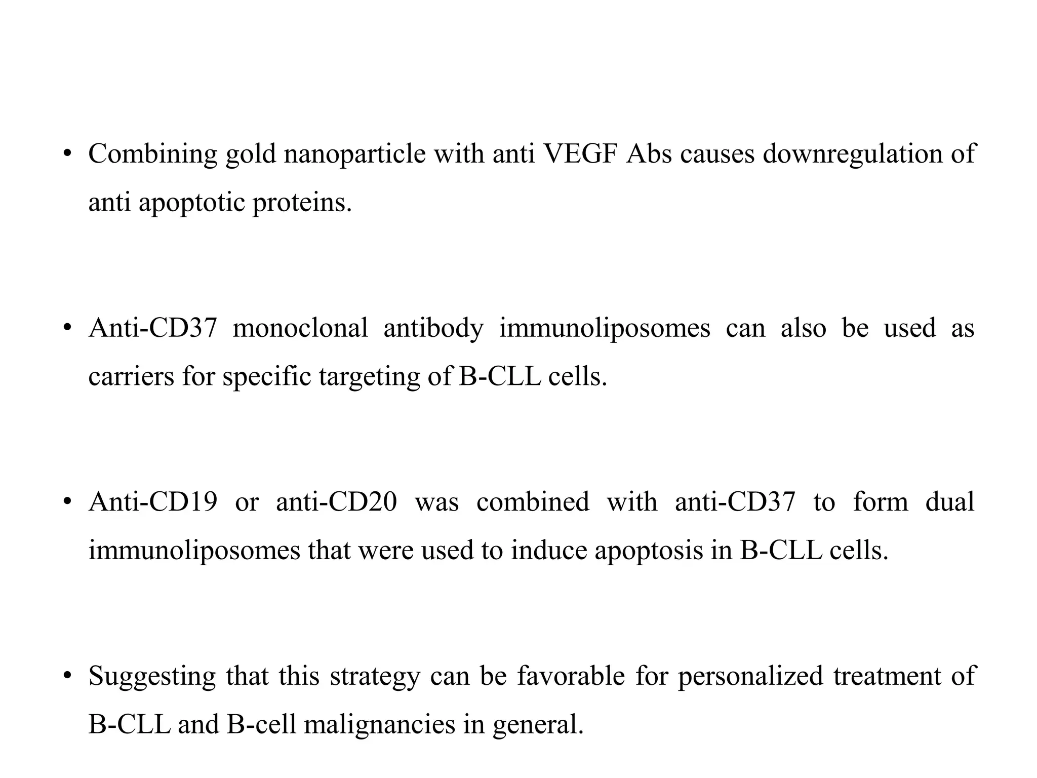 • Combining gold nanoparticle with anti VEGF Abs causes downregulation of
anti apoptotic proteins.
• Anti-CD37 monoclonal antibody immunoliposomes can also be used as
carriers for specific targeting of B-CLL cells.
• Anti-CD19 or anti-CD20 was combined with anti-CD37 to form dual
immunoliposomes that were used to induce apoptosis in B-CLL cells.
• Suggesting that this strategy can be favorable for personalized treatment of
B-CLL and B-cell malignancies in general.
 