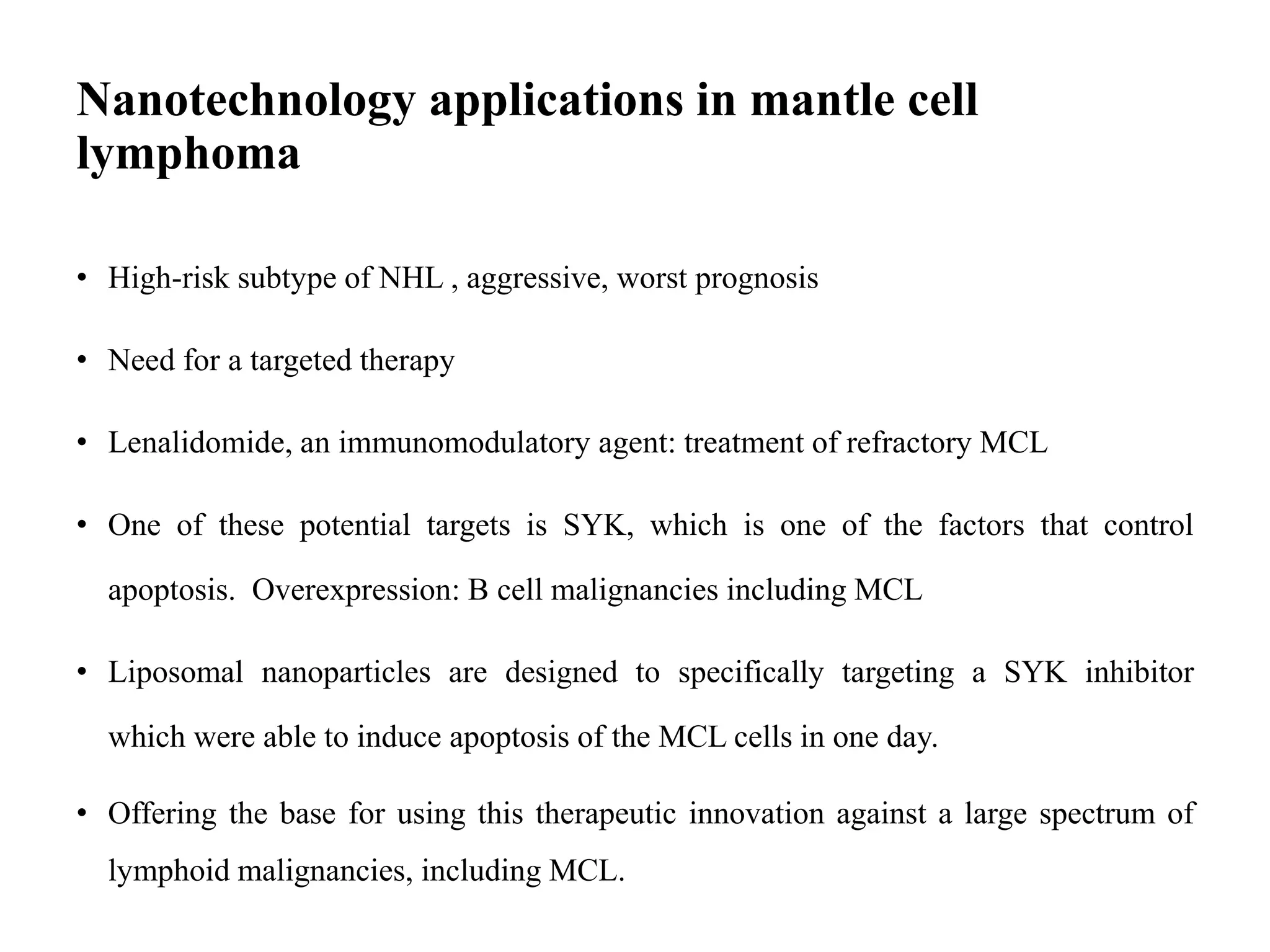 Nanotechnology applications in mantle cell
lymphoma
• High-risk subtype of NHL , aggressive, worst prognosis
• Need for a targeted therapy
• Lenalidomide, an immunomodulatory agent: treatment of refractory MCL
• One of these potential targets is SYK, which is one of the factors that control
apoptosis. Overexpression: B cell malignancies including MCL
• Liposomal nanoparticles are designed to specifically targeting a SYK inhibitor
which were able to induce apoptosis of the MCL cells in one day.
• Offering the base for using this therapeutic innovation against a large spectrum of
lymphoid malignancies, including MCL.
 