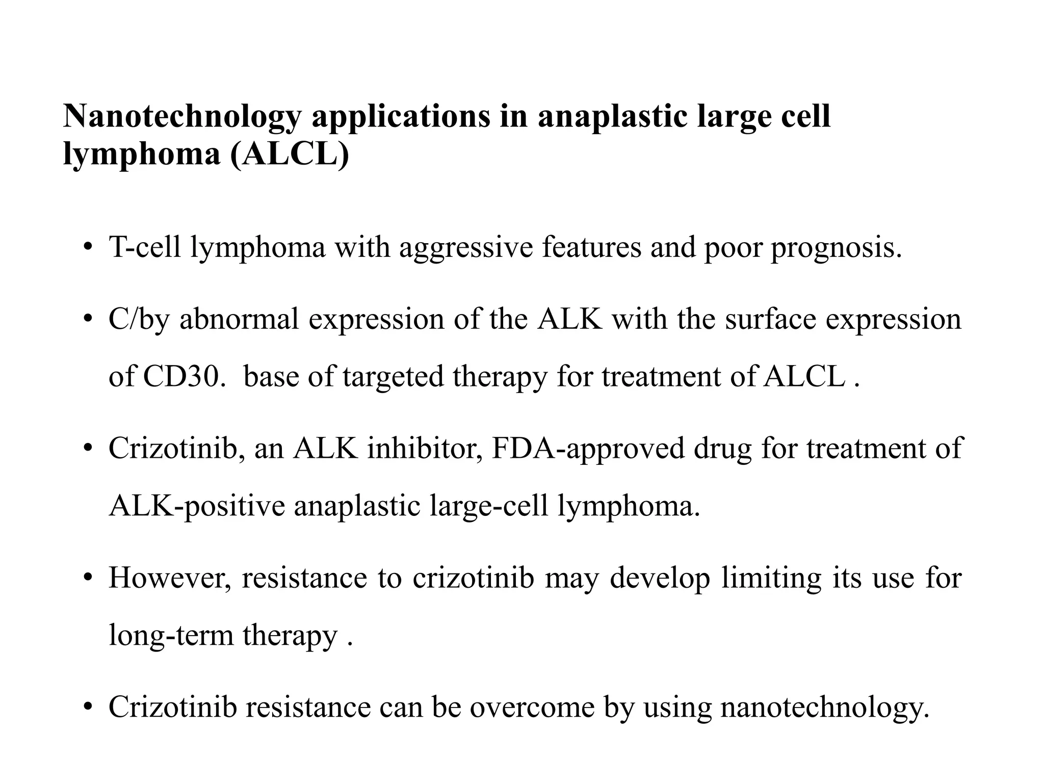 Nanotechnology applications in anaplastic large cell
lymphoma (ALCL)
• T-cell lymphoma with aggressive features and poor prognosis.
• C/by abnormal expression of the ALK with the surface expression
of CD30. base of targeted therapy for treatment of ALCL .
• Crizotinib, an ALK inhibitor, FDA-approved drug for treatment of
ALK-positive anaplastic large-cell lymphoma.
• However, resistance to crizotinib may develop limiting its use for
long-term therapy .
• Crizotinib resistance can be overcome by using nanotechnology.
 