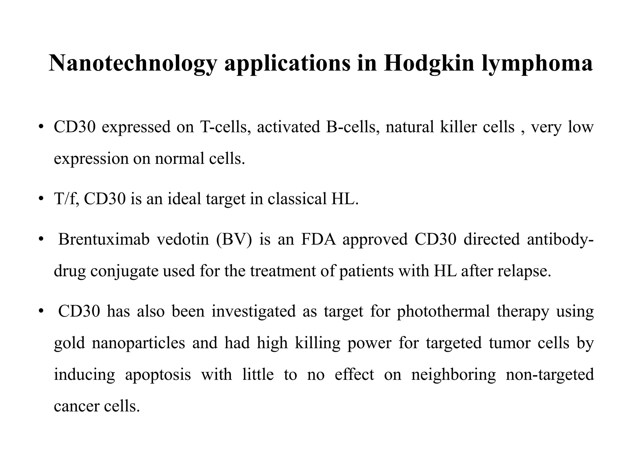 Nanotechnology applications in Hodgkin lymphoma
• CD30 expressed on T-cells, activated B-cells, natural killer cells , very low
expression on normal cells.
• T/f, CD30 is an ideal target in classical HL.
• Brentuximab vedotin (BV) is an FDA approved CD30 directed antibody-
drug conjugate used for the treatment of patients with HL after relapse.
• CD30 has also been investigated as target for photothermal therapy using
gold nanoparticles and had high killing power for targeted tumor cells by
inducing apoptosis with little to no effect on neighboring non-targeted
cancer cells.
 
