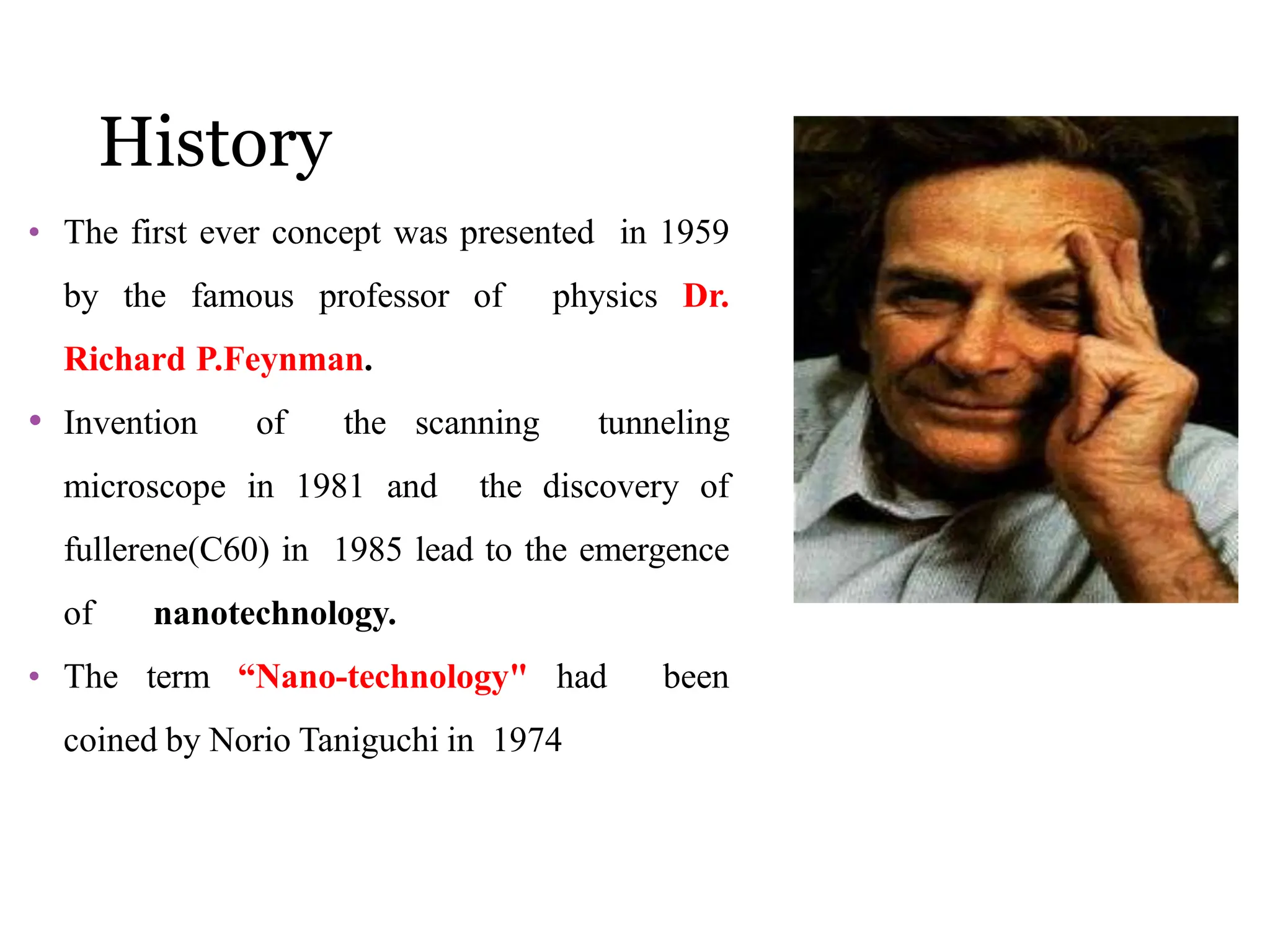 History
• The first ever concept was presented in 1959
by the famous professor of physics Dr.
Richard P.Feynman.
• Invention of the scanning tunneling
microscope in 1981 and the discovery of
fullerene(C60) in 1985 lead to the emergence
of nanotechnology.
• The term “Nano-technology" had been
coined by Norio Taniguchi in 1974
 