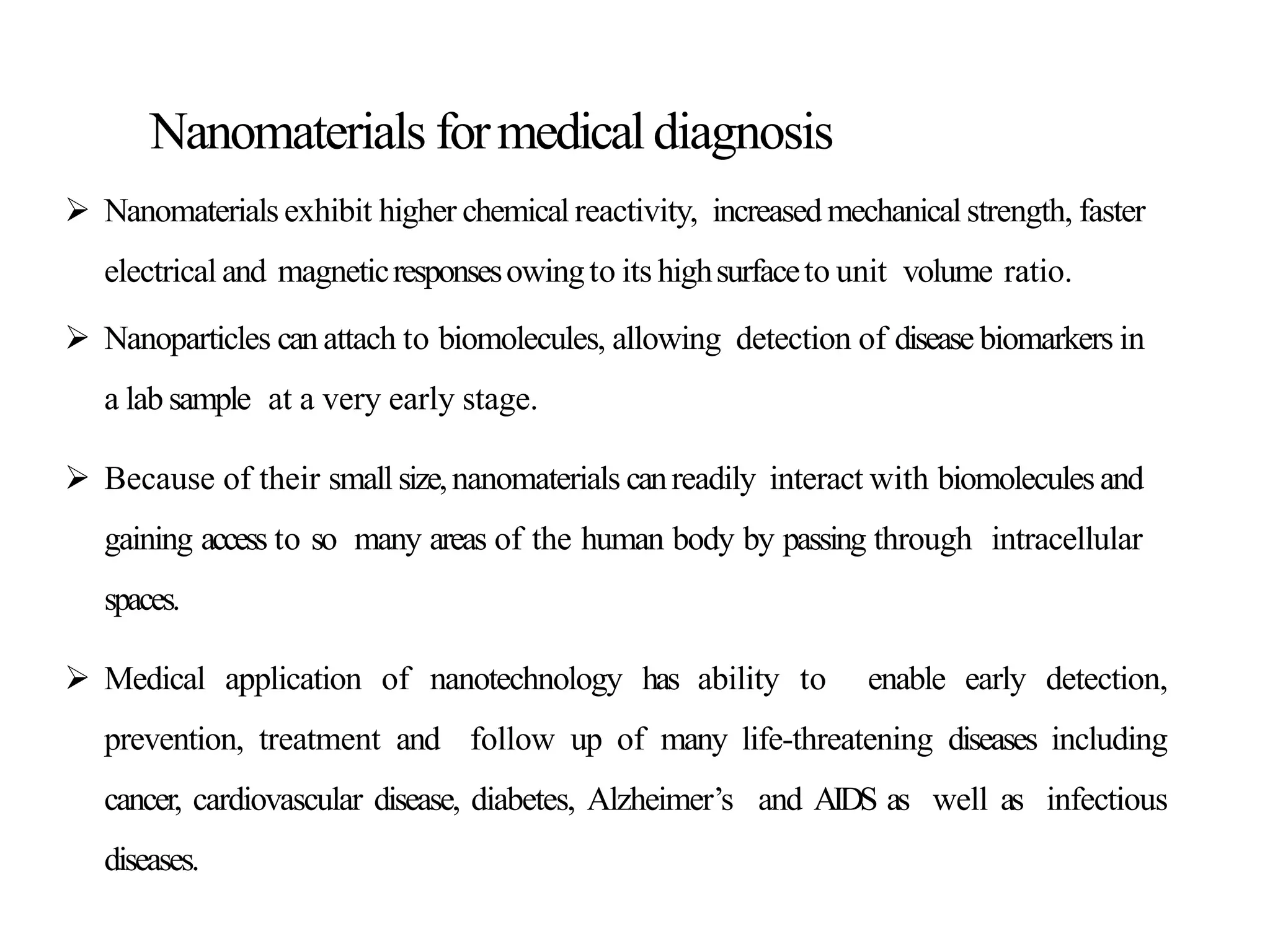 Nanomaterials formedicaldiagnosis
 Nanomaterials exhibit higher chemical reactivity, increased mechanical strength, faster
electrical and magneticresponsesowingto its highsurfaceto unit volume ratio.
 Nanoparticles can attach to biomolecules, allowing detection of disease biomarkers in
a lab sample at a very early stage.
 Because of their small size,nanomaterials canreadily interact with biomoleculesand
gaining access to so many areas of the human body by passing through intracellular
spaces.
 Medical application of nanotechnology has ability to enable early detection,
prevention, treatment and follow up of many life-threatening diseases including
cancer, cardiovascular disease, diabetes, Alzheimer’s and AIDS as well as infectious
diseases.
 
