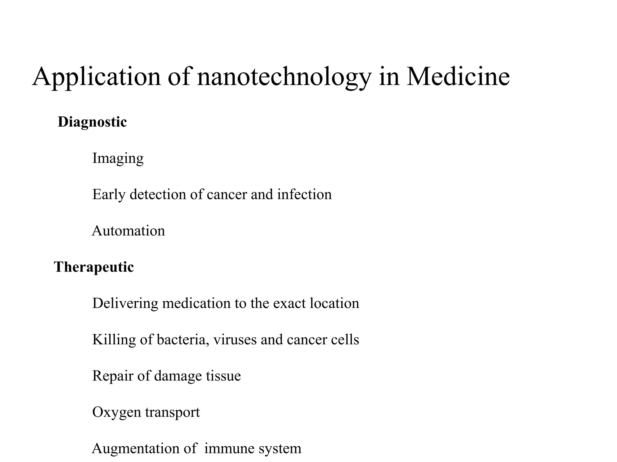 Application of nanotechnology in Medicine
Diagnostic
Imaging
Early detection of cancer and infection
Automation
Therapeutic
Delivering medication to the exact location
Killing of bacteria, viruses and cancer cells
Repair of damage tissue
Oxygen transport
Augmentation of immune system
 