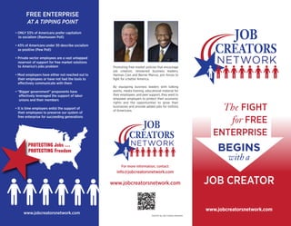 Promoting free-market policies that encourage
job creation, renowned business leaders,
Herman Cain and Bernie Marcus, join forces to
fight for a better America.
By equipping business leaders with talking
points, media training, educational material for
their employees, and peer support, they want to
empower employers to protect their economic
rights and the opportunities to grow their
businesses and provide added jobs for millions
of Americans.
For more information, contact:
info@jobcreatorsnetwork.com
www.jobcreatorsnetwork.com
• ONLY 53% of Americans prefer capitalism
to socialism (Rasmussen Poll)
• 43% of Americans under 30 describe socialism
as positive (Pew Poll)
• Private sector employees are a vast untapped
reservoir of support for free market solutions
to America’s jobs problem
• Most employers have either not reached out to
their employees or have not had the tools to
effectively communicate with them
• “Bigger government” proponents have
effectively leveraged the support of labor
unions and their members
• It is time employers enlist the support of
their employees to preserve our system of
free enterprise for succeeding generations
FREE ENTERPRISE
AT A TIPPING POINT
#
www.jobcreatorsnetwork.com Paid for by Job Creators Network.
JOB CREATOR
www.jobcreatorsnetwork.com
BEGINS
with a
The FIGHT
for FREE
ENTERPRISE
PROTECTING Jobs …
PROTECTING Freedom
 