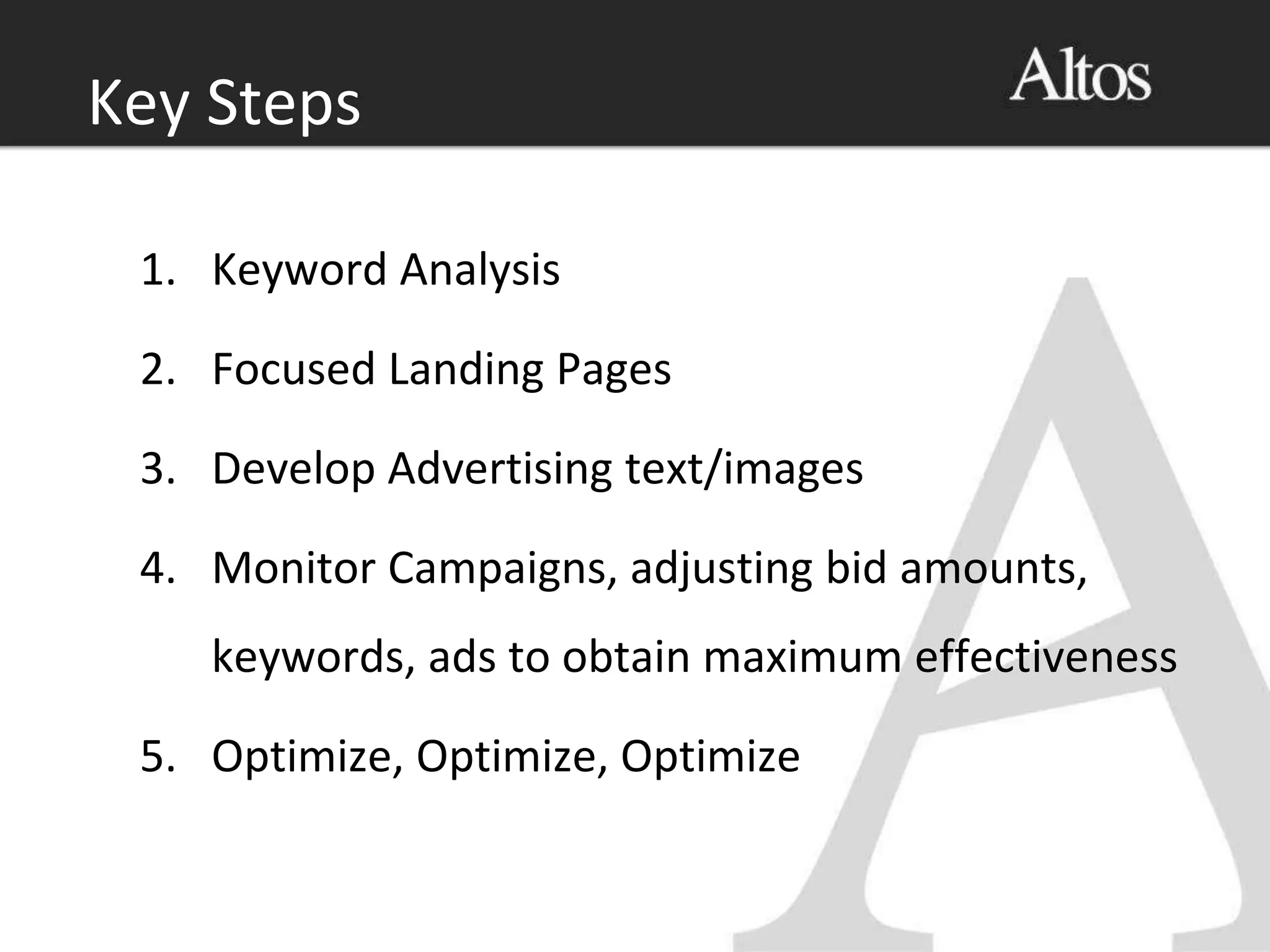 1. Keyword Analysis
2. Focused Landing Pages
3. Develop Advertising text/images
4. Monitor Campaigns, adjusting bid amounts,
keywords, ads to obtain maximum effectiveness
5. Optimize, Optimize, Optimize
Key Steps
 