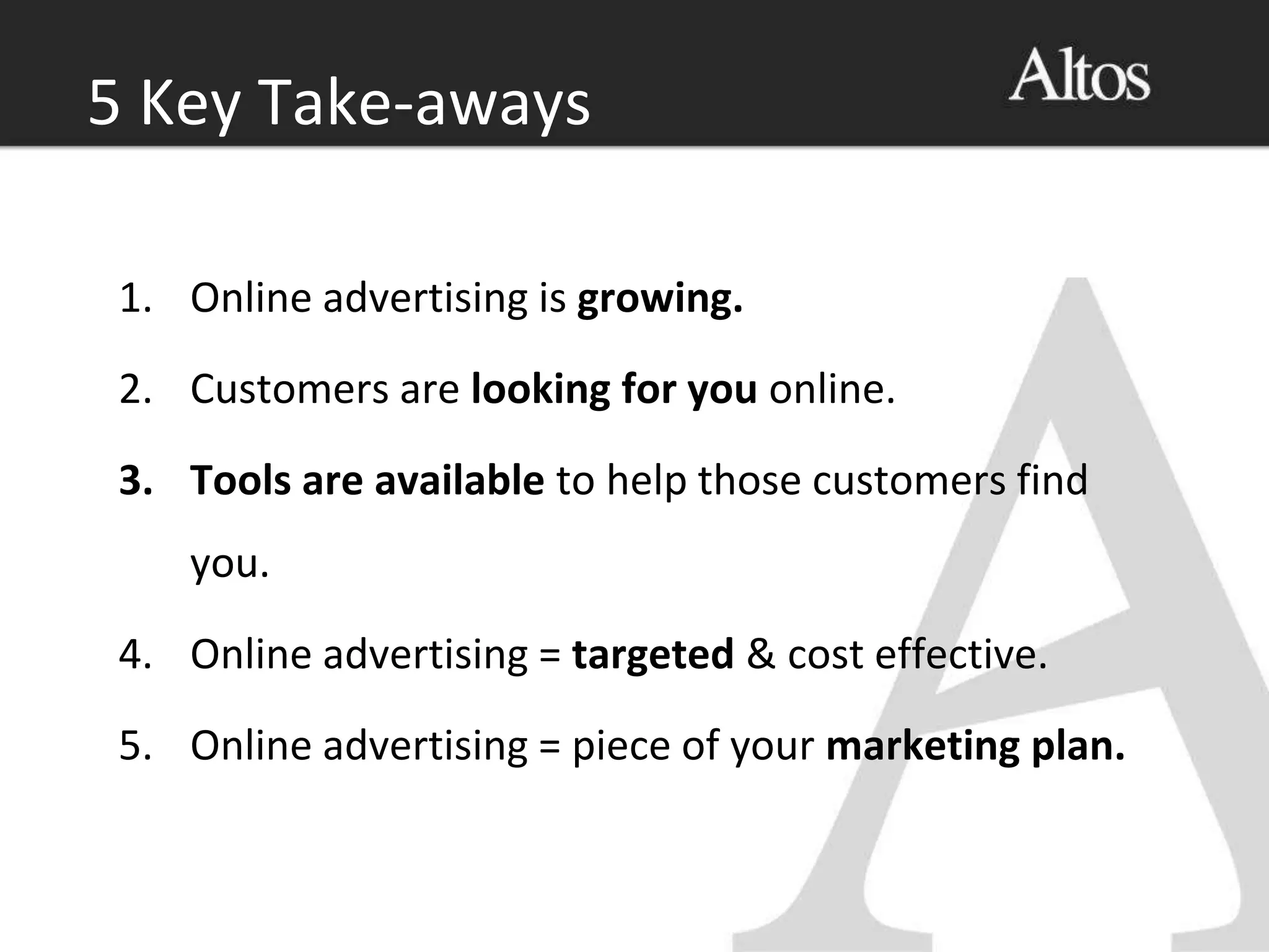 1. Online advertising is growing.
2. Customers are looking for you online.
3. Tools are available to help those customers find
you.
4. Online advertising = targeted & cost effective.
5. Online advertising = piece of your marketing plan.
5 Key Take-aways
 