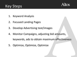 1. Keyword Analysis
2. Focused Landing Pages
3. Develop Advertising text/images
4. Monitor Campaigns, adjusting bid amounts,
keywords, ads to obtain maximum effectiveness
5. Optimize, Optimize, Optimize
Key Steps
 