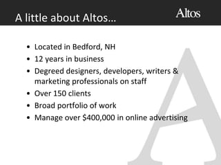 A little about Altos…
• Located in Bedford, NH
• 12 years in business
• Degreed designers, developers, writers &
marketing professionals on staff
• Over 150 clients
• Broad portfolio of work
• Manage over $400,000 in online advertising
 