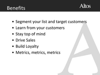 Benefits
• Segment your list and target customers
• Learn from your customers
• Stay top of mind
• Drive Sales
• Build Loyalty
• Metrics, metrics, metrics
 