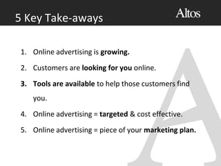 1. Online advertising is growing.
2. Customers are looking for you online.
3. Tools are available to help those customers find
you.
4. Online advertising = targeted & cost effective.
5. Online advertising = piece of your marketing plan.
5 Key Take-aways
 