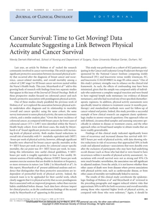 Cancer Survival: Time to Get Moving? Data
Accumulate Suggesting a Link Between Physical
Activity and Cancer Survival
Wendy Demark-Wahnefried, School of Nursing and Department of Surgery, Duke University Medical Center, Durham, NC
Last year, an article by Holmes et al1
rocked the research
community involved in cancer survivorship. The article reported a
signiﬁcant protective association between increased physical activ-
ity that occurred after the diagnosis of breast cancer and recur-
rence, cancer-related mortality, and overall mortality among a
cohort of 2,987 stage I to III breast cancer survivors nested within
the Nurse’s Health Study. This year, Meyerhardt et al2,3
add to this
growing body of research with ﬁndings from two separate studies
that appear in this issue of the Journal of Clinical Oncology. Both of
these prospective studies focused on colorectal cancer and each
found a protective association with postdiagnosis physical activity.
One of these studies closely paralleled the previous work of
Holmes et al1
as it explored the association between physical activ-
ity undertaken after diagnosis and its relationship to mortality
(overall and cancer speciﬁc) using the same cohort, the same
survey instrument to assess physical activity, the same exclusionary
criteria, and a similar analysis plan.2
Given the lower incidence of
colorectal cancer, as compared with breast cancer, far fewer cases of
colorectal cancer (573 v 2,987) were identiﬁed within the Nurse’s
Health Study cohort. Even with fewer cases, the study by Meyer-
hardt et al2
found signiﬁcant protective associations with increas-
ing levels of physical activity. Both studies found reductions in
overall risk of mortality with 9ϩ metabolic equivalent task (MET)
-hours per week of physical activity; however, although signiﬁcant
beneﬁts were observed for breast cancer–speciﬁc mortality at the
9ϩ MET-hours per week cut point, for colorectal cancer–speciﬁc
mortality, the cut point was 18ϩ MET-hours per week. In trans-
lating this information into useful clinical guidelines, 9 MET-
hours per week is roughly equivalent to four to ﬁve weekly 30-
minute sessions of brisk walking, whereas 18 MET-hours per week
assumes exercise sessions that are double in duration or frequency,
or more strenuous in nature (see Table 2 in Meyerhardt et al3
). In
this report, Meyerhardt et al2
present additional analyses and evi-
dence that distinguishes that these protective associations are in-
dependent of premorbid levels of physical activity. Indeed, the
research team is to be applauded for their careful work, which
clearly suggests that it is physical activity that occurs postdiagnosis
that is associated with an improved prognosis, rather than exercise
habits established before disease. Such data have obvious import
for clinical practice, as do the conﬁrmatory ﬁndings of the second
study by Meyerhardt et al3
appearing in this journal.
This study was performed on a cohort of 832 patients partic-
ipating in the Cancer and Leukemia Group B adjuvant therapy trial
sponsored by the National Cancer Institute comparing weekly
ﬂuorouracil (FU) and leucovorin versus weekly irinotecan, FU,
and leucovorin (CALGB 89803) in stage III colon cancer.3
One of
this study’s primary strengths was its reliance on the clinical trial
framework. As such, the effects of confounding may have been
minimized, given that the sample was composed solely of individ-
uals who underwent a complete surgical resection and were found
to have regional lymph node metastases (no evidence of distant
metastases), and who had received one of two speciﬁed chemother-
apeutic regimens. In addition, physical activity assessments were
speciﬁcally timed in relation to treatment course (6 months post-
therapy) and standardized methods were used for follow-up of
cancer-related end points. Indeed, this study provides a successful
example of how clinical research can augment classic epidemio-
logic studies to answer research questions. One approach relies on
well-deﬁned, circumscribed samples and assessing outcomes spe-
ciﬁcally in relation to disease or treatment course, and the other
approach relies on broad-based samples to obtain results that are
more readily generalizable.
Findings of this clinical study indicated signiﬁcantly lower
rates of recurrence and increased disease-free survival with 18ϩ
MET-hours per week of physical activity, with data showing rela-
tive reductions in risk of recurrence that approached 50% in both
crude and adjusted analyses—associations that were durable even
after the exclusion of participants who may have had underlying
occult disease (such as those who had died or were found to have
recurrences within 6 months of physical activity assessment). As-
sociations with overall survival were not as strong and 95% CIs
were much broader; nevertheless, the association was still signiﬁcant
in adjusted analyses. From the article, it is not known whether these
other causes of death were from diseases where proven associations
with physical activity exist, such as cardiovascular disease, or from
other causes of mortality not traditionally linked to exercise.
The results of this clinical study corroborate the epidemio-
logic ﬁndings of Holmes et al1
and Meyerhardt et al2
reviewed in
the preceding paragraphs and suggest reduced relative risks that
approximate 50% to 60% for both recurrence and overall mortality
among those who reported higher levels of physical activity, as
compared with those who were sedentary.3
Again, it should be
JOURNAL OF CLINICAL ONCOLOGY E D I T O R I A L
VOLUME 24 ⅐ NUMBER 22 ⅐ AUGUST 1 2006
3517Journal of Clinical Oncology, Vol 24, No 22 (August 1), 2006: pp 3517-3518
DOI: 10.1200/JCO.2006.06.6548; published online ahead of print at www.jco.org on July 5, 2006
Downloaded from jco.ascopubs.org on May 9, 2015. For personal use only. No other uses without permission.
Copyright © 2006 American Society of Clinical Oncology. All rights reserved.
 
