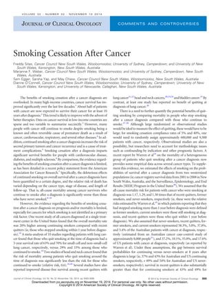 JOURNAL OF CLINICAL ONCOLOGY COMMENTS AND CONTROVERSIES 
Smoking Cessation After Cancer 
Freddy Sitas, Cancer Council New South Wales, Wooloomooloo; University of Sydney, Camperdown; and University of New 
South Wales, Kensington, New South Wales, Australia 
Marianne F. Weber, Cancer Council New South Wales, Wooloomooloo; and University of Sydney, Camperdown, New South 
Wales, Australia 
Sam Egger, Sarsha Yap, and May Chiew, Cancer Council New South Wales, Wooloomooloo, New South Wales, Australia 
Dianne O’Connell, Cancer Council New South Wales, Wooloomooloo; University of Sydney, Camperdown; University of New 
South Wales, Kensington; and University of Newcastle, Callaghan, New South Wales, Australia 
The benefits of smoking cessation after a cancer diagnosis are 
overlooked. In many high-income countries, cancer survival has im-proved 
significantly over the last few decades.1 About half of patients 
with cancer are now expected to survive their cancer for at least 10 
years after diagnosis.2 This trend is likely to improve with the advent of 
better therapies. Data on cancer survival in low-income countries are 
sparse and too variable to summarize succinctly.3 However, many 
people with cancer still continue to smoke despite smoking being a 
known and often reversible cause of premature death as a result of 
cancer, cardiovascular, respiratory, and several other diseases.4 In ad-dition, 
continued smoking after a cancer diagnosis increases the risk of 
second primary tumors and cancer recurrence and is a cause of treat-ment 
complications.5 Smoking cessation after a diagnosis imparts 
significant survival benefits for people with cardiovascular disease, 
diabetes, and multiple sclerosis.6 By comparison, the evidence regard-ing 
the benefits of smoking cessation after a cancer diagnosis is limited, 
as has been detailed in a recent policy statement from the American 
Association for Cancer Research.7 Specifically, the deleterious effects 
of continued smoking on overall survival after a cancer diagnosis have 
been quantified to a certain degree, and the relative risk of death has 
varied depending on the cancer type, stage of disease, and length of 
follow-up. That is, all-cause mortality among cancer survivors who 
continue to smoke after a diagnosis is significantly worse than those 
who have never smoked.8-18 
However, the evidence regarding the benefits of smoking cessa-tion 
after a cancer diagnosis on prognosis and/or mortality is limited, 
especially for cancers for which smoking is not identified as a primary 
risk factor. One recent study of all cancers diagnosed at a single treat-ment 
center in the United States found that the overall mortality rate 
was 20% higher among continuing smokers compared with recent 
quitters (ie, those who stopped smoking within 1 year before diagno-sis). 
19 A meta-analysis of 10 studies regarding patients with lung can-cer 
found that those who quit smoking at the time of diagnosis had a 
5-year survival rate of 63% and 70% for small-cell and non–small-cell 
lung cancer, respectively, versus 29% and 33% among those who 
continued to smoke.14Twostudies of headandneck cancer found that 
the risk of mortality among patients who quit smoking around the 
time of diagnosis was significantly less than the risk for those who 
continued to smoke (relative risk, 0.6).16,20 Several studies have also 
reported improved disease-free survival among recent quitters with 
lung cancer21,22 headandneck cancers,20,23,24 andbladder cancer.25 By 
contrast, at least one study has reported no benefit of quitting at 
diagnosis of lung cancer.26 
There is a need to further quantify the potential benefits of quit-ting 
smoking by comparing mortality in people who stop smoking 
after a cancer diagnosis compared with those who continue to 
smoke.27-29 Although large randomized or observational studies 
would be ideal to measure the effect of quitting, these would have to be 
large; for smoking cessation compliance rates of 5% and 40%, one 
would need to randomly assign approximately 600,000 and 9,500 
patients with cancer, respectively. Observational studies are also a 
possibility, but researchers need to account for methodologic issues 
such as confounding by indication and other prognostic factors. A 
recent report by Warren et al19 on the mortality of a heterogeneous 
group of patients who quit smoking after a cancer diagnosis now 
provides some empirical data across several cancer types. To supple-ment 
this evidence, we estimated the effects of smoking on the prob-abilities 
of survival after a cancer diagnosis from two westernized 
populations (ie, cancer registry survival datafrom 2001 to 2008 inNew 
South Wales, Australia, and the Surveillance, Epidemiology, and End 
Results [SEER] Program in the United States30).Weassumed that the 
all-cause mortality risk for patients with cancer who were smoking at 
diagnosis was 1.17, 1.29, and 1.38 times that of recent quitters, former 
smokers, and never-smokers, respectively (ie, these were the relative 
risks estimated by Warren et al,19 in which patients reporting that they 
had stopped smoking more than 1 year before diagnosis were defined 
as former smokers, current smokers were those still smoking at diag-nosis, 
and recent quitters were those who quit within 1 year before 
diagnosis). We also assumed that never-smokers, recent quitters, for-mer 
smokers, and current smokers represented 58.3%, 3.0%, 37.8%, 
and 5.4% of the Australian patients with cancer at diagnosis, respec-tively 
(estimated from an Australian cancer case-control study of 
approximately 8,000 people31), and 37.2%, 10.1%, 35.0%, and 17.6% 
of US patients with cancer at diagnosis, respectively (as reported by 
Warren et al). Under these assumptions, the gap between survival 
probabilities for continuing versus never-smokers at 8 years after 
diagnosis is large (ie, 37% and 43% for Australian and US continuing 
smokers, respectively, v 49% and 54% for Australian and US never-smokers, 
respectively); survival in recent quitters is also substantially 
greater than that for continuing smokers at 43% and 49% for 
VOLUME 32  NUMBER 32  NOVEMBER 10 2014 
Journal of Clinical Oncology, Vol 32, No 32 (November 10), 2014: pp 3593-3595 © 2014 by American Society of Clinical Oncology 3593 
Downloaded from jco.ascopubs.org on November 19, 2014. For personal use only. No other uses without permission. 
Copyright © 2014 American Society of Clinical Oncology. All rights reserved. 
 