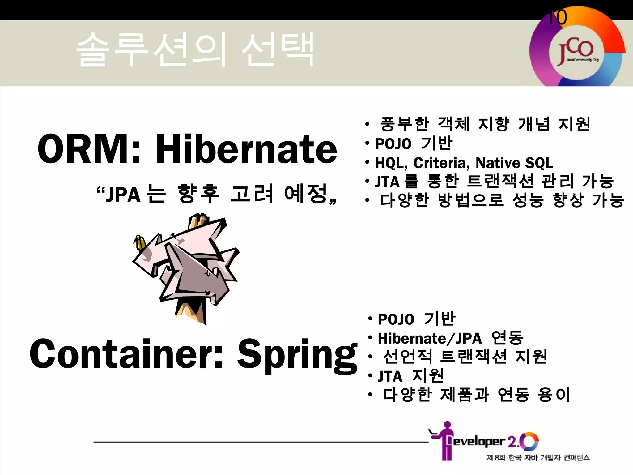 10
솔루션의 선택
ORM: Hibernate
Container: Spring
“JPA 는 향후 고려 예정„
• POJO 기반
• Hibernate/JPA 연동
• 선언적 트랜잭션 지원
• JTA 지원
• 다양한 제품과 연동 용이
• 풍부한 객체 지향 개념 지원
• POJO 기반
• HQL, Criteria, Native SQL
• JTA 를 통한 트랜잭션 관리 가능
• 다양한 방법으로 성능 향상 가능
 