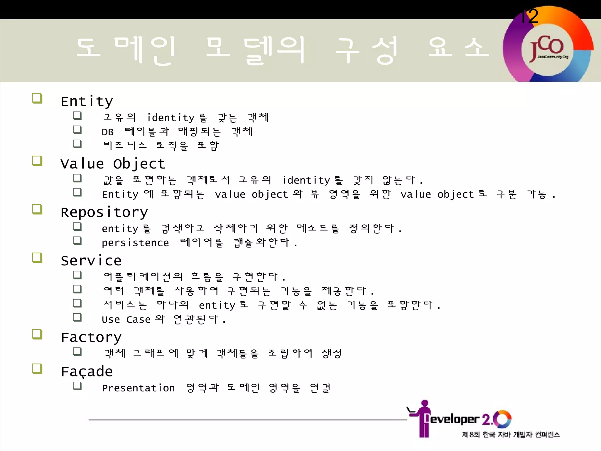 12
도메인 모델의 구성 요소
 Entity
 고유의 identity 를 갖는 객체
 DB 테이블과 매핑되는 객체
 비즈니스 로직을 포함
 Value Object
 값을 표현하는 객체로서 고유의 identity 를 갖지 않는다 .
 Entity 에 포함되는 value object 와 뷰 영역을 위한 value object 로 구분 가능 .
 Repository
 entity 를 검색하고 삭제하기 위한 메소드를 정의한다 .
 persistence 레이어를 캡슐화한다 .
 Service
 어플리케이션의 흐름을 구현한다 .
 여러 객체를 사용하여 구현되는 기능을 제공한다 .
 서비스는 하나의 entity 로 구현할 수 없는 기능을 포함한다 .
 Use Case 와 연관된다 .
 Factory
 객체 그래프에 맞게 객체들을 조립하여 생성
 Façade
 Presentation 영역과 도메인 영역을 연결
 