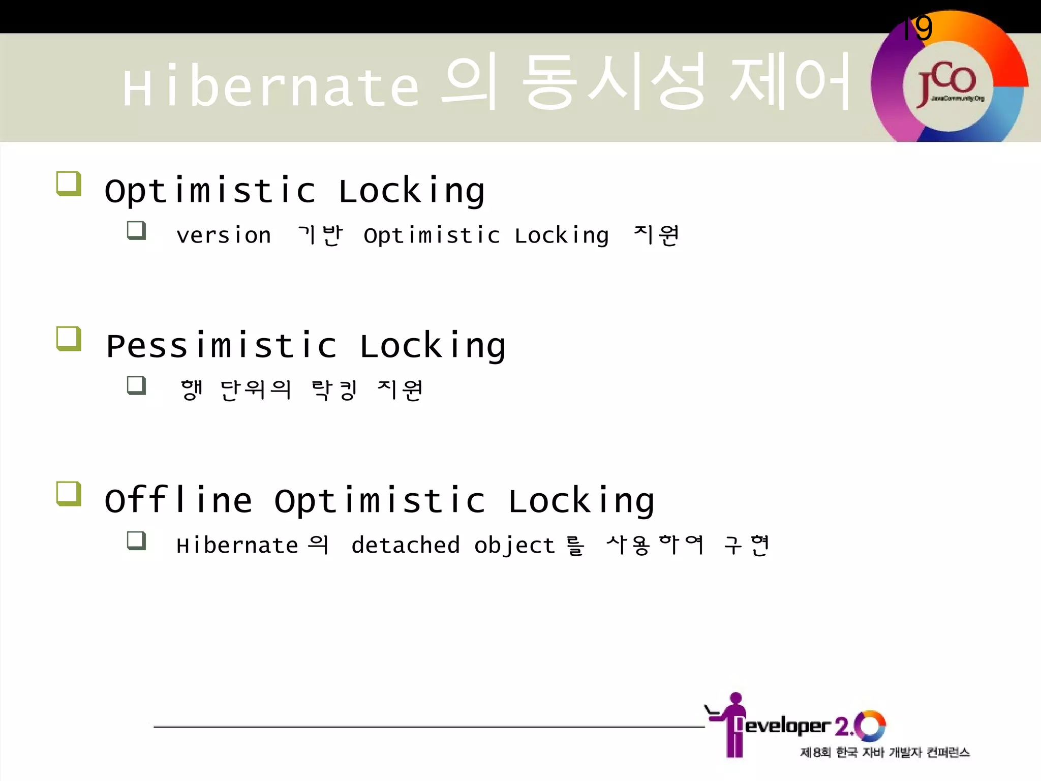 19
Hibernate 의 동시성 제어
 Optimistic Locking
 version 기반 Optimistic Locking 지원
 Pessimistic Locking
 행 단위의 락킹 지원
 Offline Optimistic Locking
 Hibernate 의 detached object 를 사용하여 구현
 