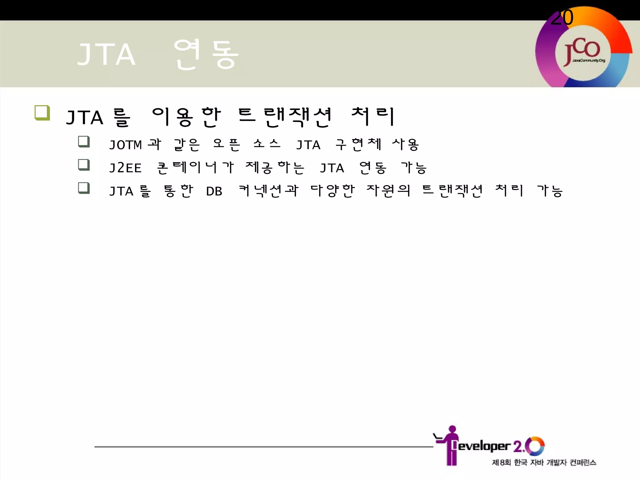 20
JTA 연동
 JTA 를 이용한 트랜잭션 처리
 JOTM 과 같은 오픈 소스 JTA 구현체 사용
 J2EE 콘테이너가 제공하는 JTA 연동 가능
 JTA 를 통한 DB 커넥션과 다양한 자원의 트랜잭션 처리 가능
 