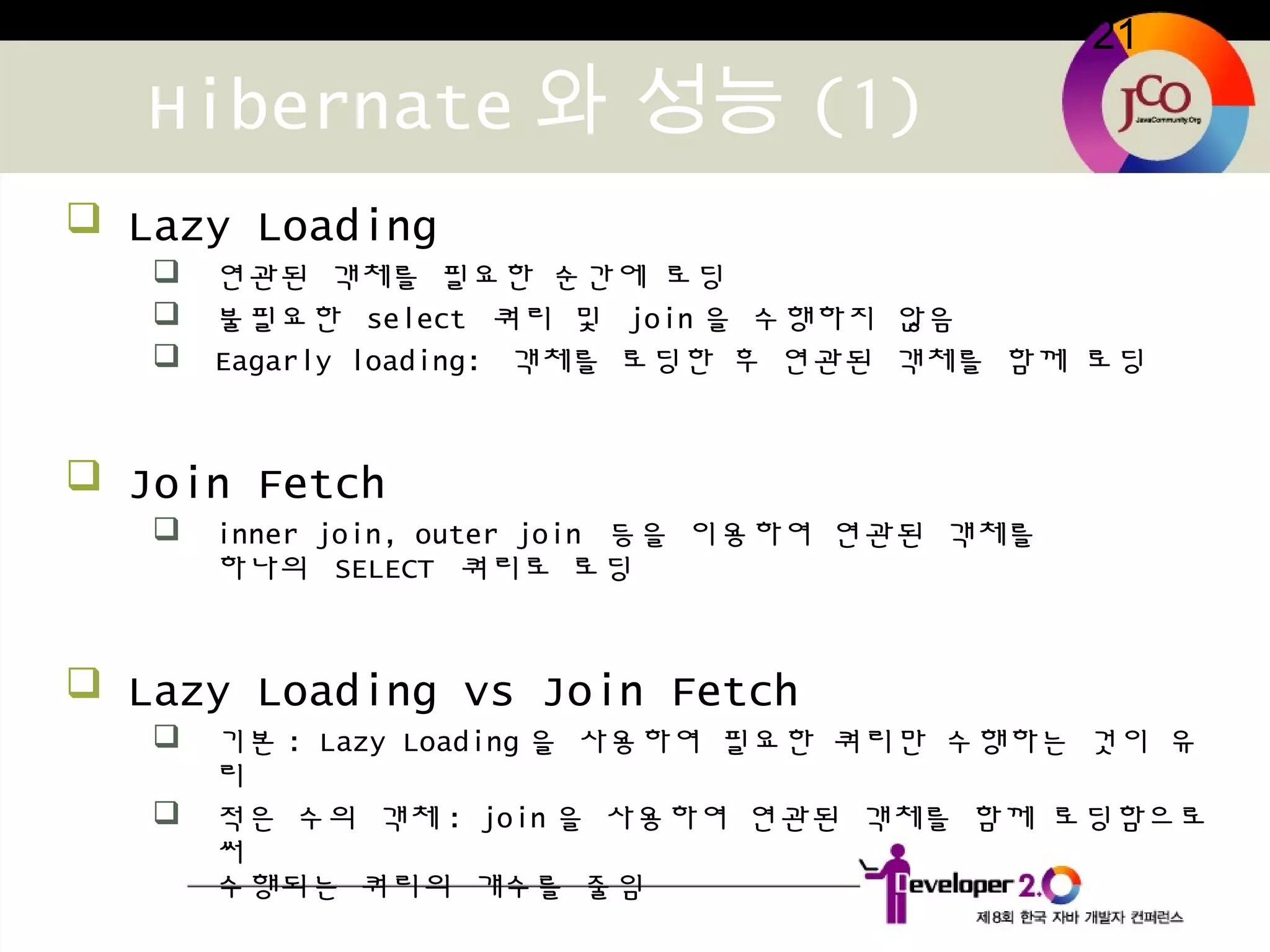 21
Hibernate 와 성능 (1)
 Lazy Loading
 연관된 객체를 필요한 순간에 로딩
 불필요한 select 쿼리 및 join 을 수행하지 않음
 Eagarly loading: 객체를 로딩한 후 연관된 객체를 함께 로딩
 Join Fetch
 inner join, outer join 등을 이용하여 연관된 객체를
하나의 SELECT 쿼리로 로딩
 Lazy Loading vs Join Fetch
 기본 : Lazy Loading 을 사용하여 필요한 쿼리만 수행하는 것이 유
리
 적은 수의 객체 : join 을 사용하여 연관된 객체를 함께 로딩함으로
써
수행되는 쿼리의 개수를 줄임
 