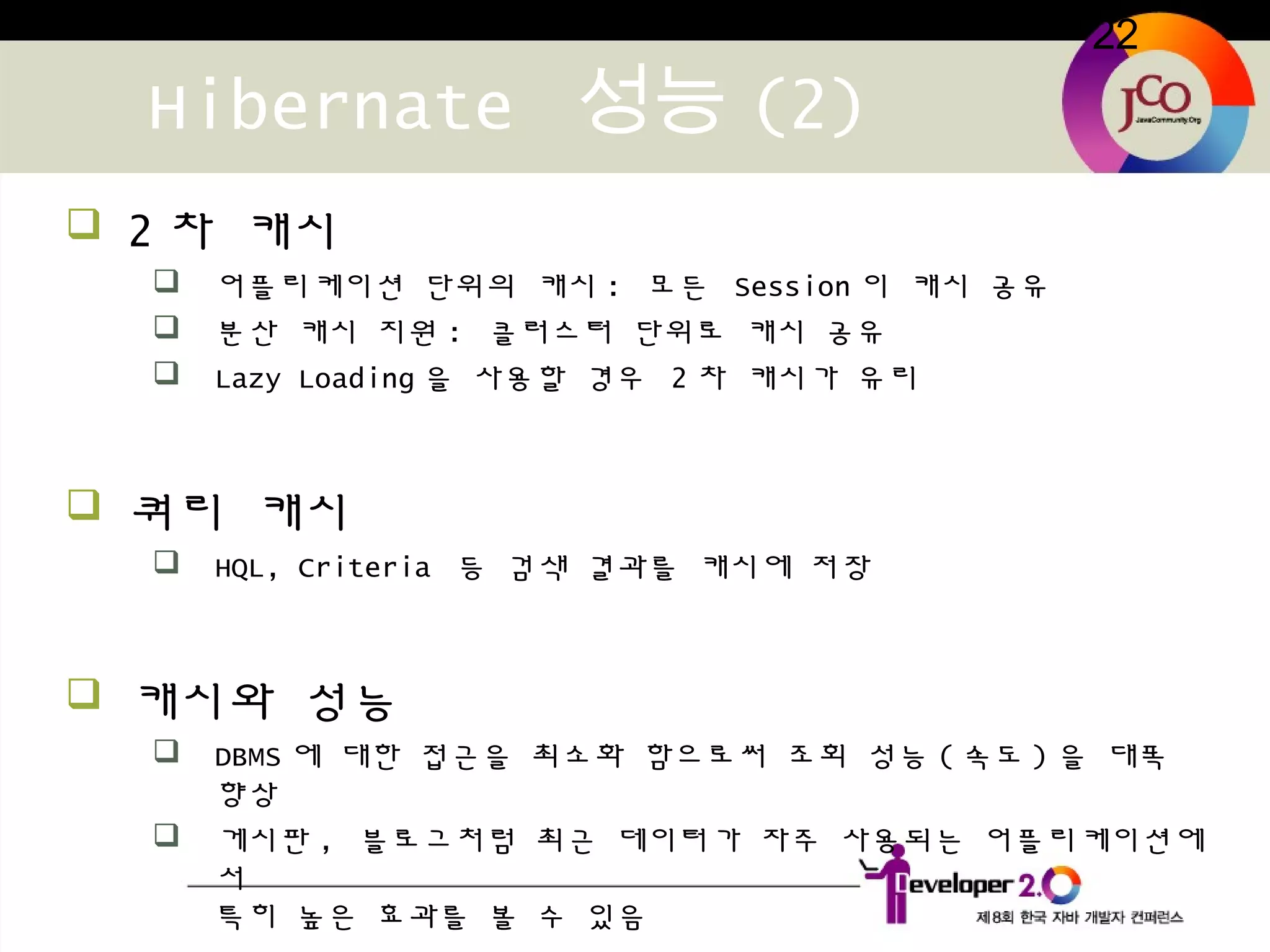 22
Hibernate 성능 (2)
 2 차 캐시
 어플리케이션 단위의 캐시 : 모든 Session 이 캐시 공유
 분산 캐시 지원 : 클러스터 단위로 캐시 공유
 Lazy Loading 을 사용할 경우 2 차 캐시가 유리
 쿼리 캐시
 HQL, Criteria 등 검색 결과를 캐시에 저장
 캐시와 성능
 DBMS 에 대한 접근을 최소화 함으로써 조회 성능 ( 속도 ) 을 대폭
향상
 게시판 , 블로그처럼 최근 데이터가 자주 사용되는 어플리케이션에
서
특히 높은 효과를 볼 수 있음
 