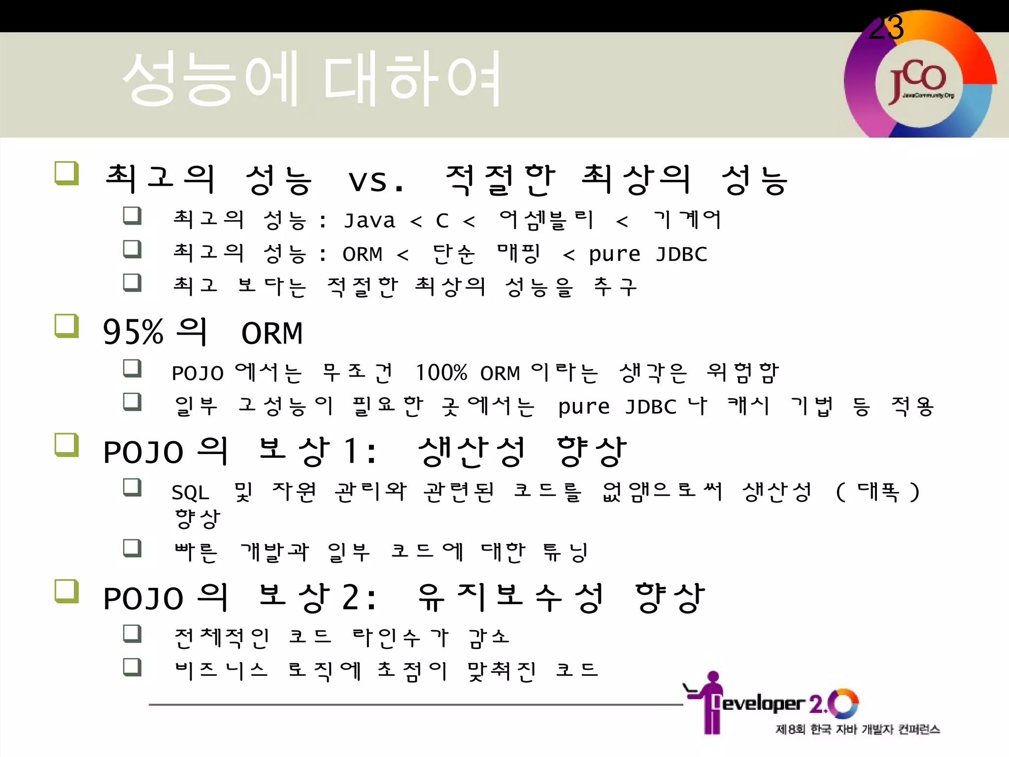 23
성능에 대하여
 최고의 성능 vs. 적절한 최상의 성능
 최고의 성능 : Java < C < 어셈블리 < 기계어
 최고의 성능 : ORM < 단순 매핑 < pure JDBC
 최고 보다는 적절한 최상의 성능을 추구
 95% 의 ORM
 POJO 에서는 무조건 100% ORM 이라는 생각은 위험함
 일부 고성능이 필요한 곳에서는 pure JDBC 나 캐시 기법 등 적용
 POJO 의 보상 1: 생산성 향상
 SQL 및 자원 관리와 관련된 코드를 없앰으로써 생산성 ( 대폭 )
향상
 빠른 개발과 일부 코드에 대한 튜닝
 POJO 의 보상 2: 유지보수성 향상
 전체적인 코드 라인수가 감소
 비즈니스 로직에 초점이 맞춰진 코드
 