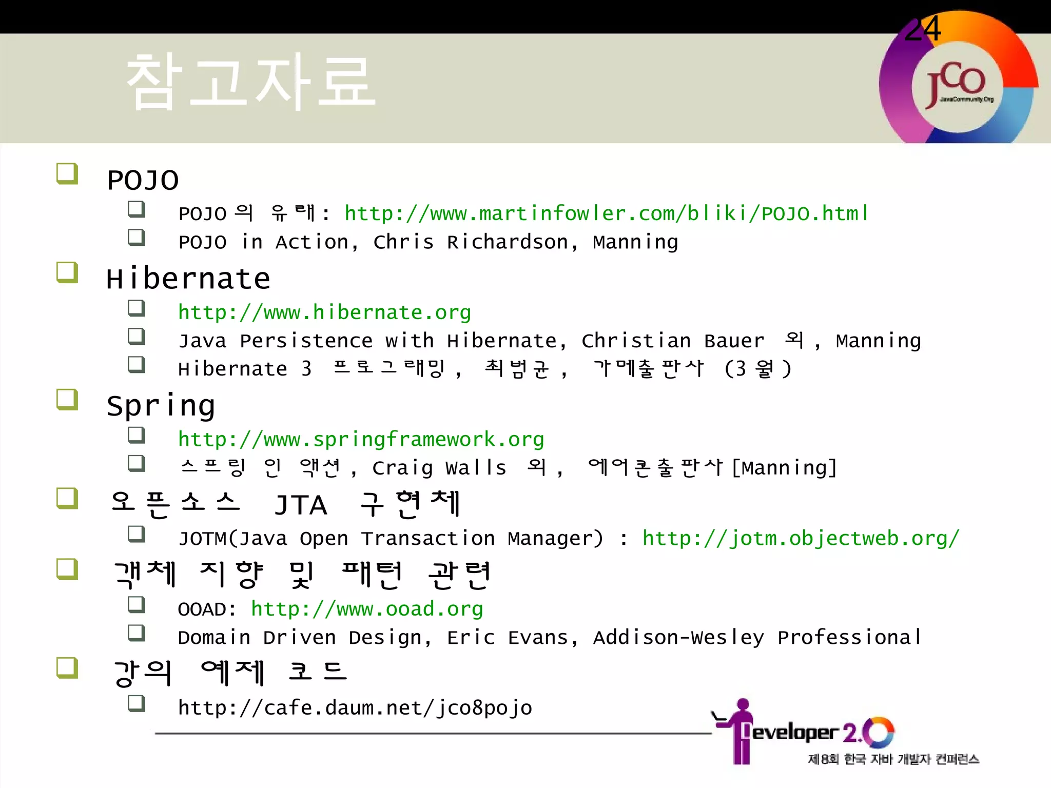 24
참고자료
 POJO
 POJO 의 유래 : http://www.martinfowler.com/bliki/POJO.html
 POJO in Action, Chris Richardson, Manning
 Hibernate
 http://www.hibernate.org
 Java Persistence with Hibernate, Christian Bauer 외 , Manning
 Hibernate 3 프로그래밍 , 최범균 , 가메출판사 (3 월 )
 Spring
 http://www.springframework.org
 스프링 인 액션 , Craig Walls 외 , 에어콘출판사 [Manning]
 오픈소스 JTA 구현체
 JOTM(Java Open Transaction Manager) : http://jotm.objectweb.org/
 객체 지향 및 패턴 관련
 OOAD: http://www.ooad.org
 Domain Driven Design, Eric Evans, Addison-Wesley Professional
 강의 예제 코드
 http://cafe.daum.net/jco8pojo
 