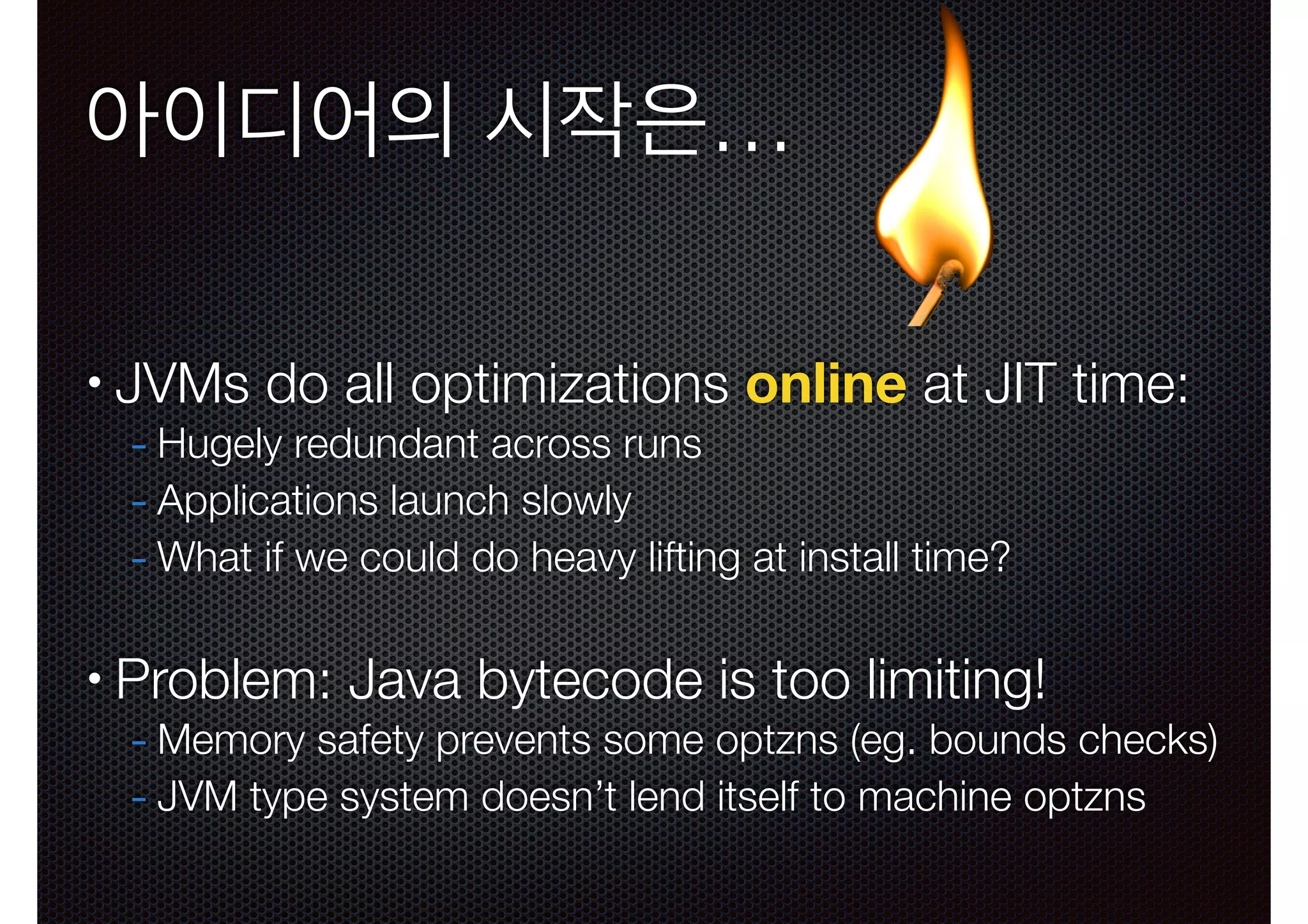 아이디어의 시작은…
•

JVMs do all optimizations online at JIT time:
- Hugely redundant across runs
- Applications launch slowly
- What if we could do heavy lifting at install time?
!

•

Problem: Java bytecode is too limiting!

- Memory safety prevents some optzns (eg. bounds checks)
- JVM type system doesn’t lend itself to machine optzns

 
