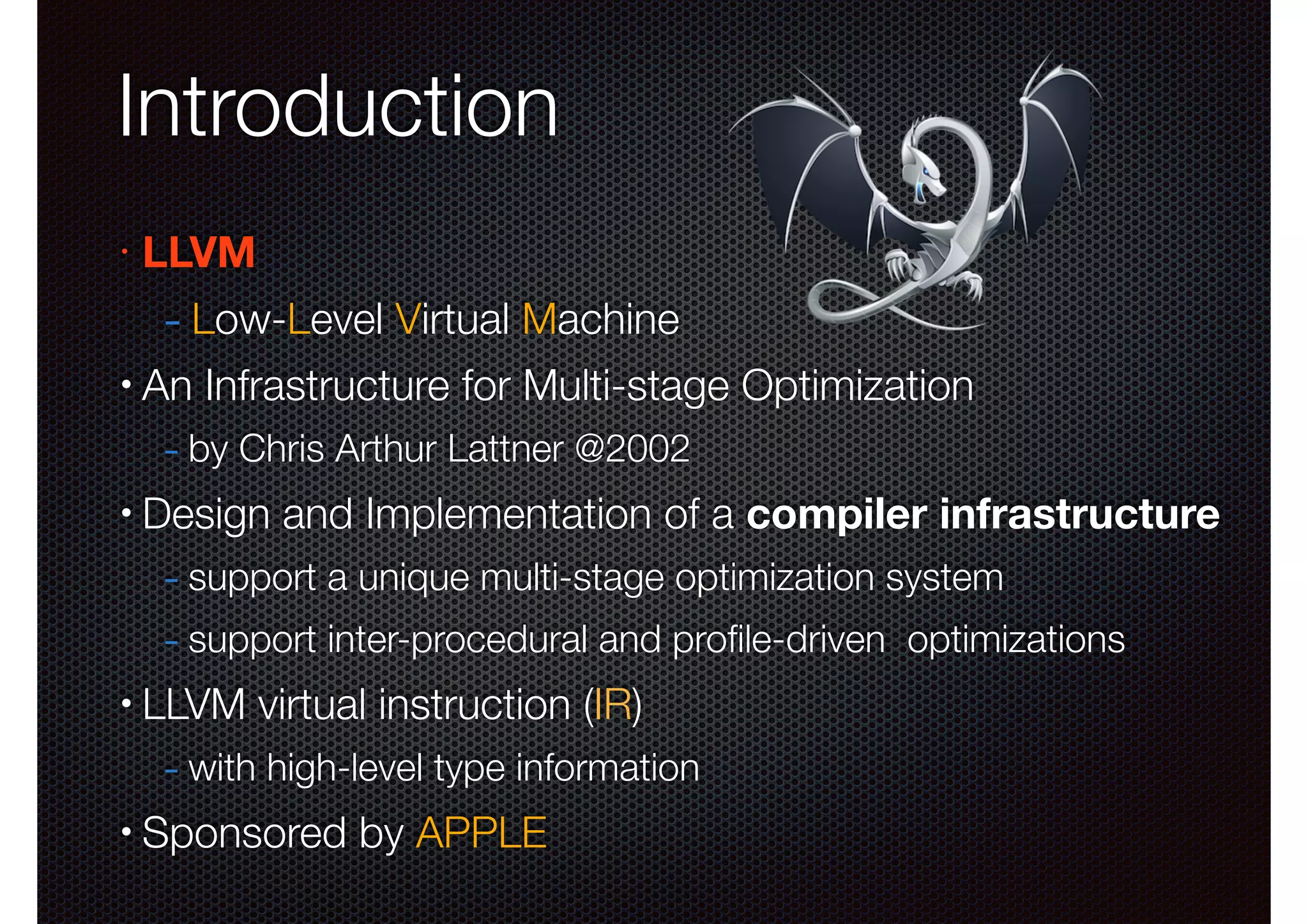 Introduction
•

LLVM

- Low-Level Virtual Machine
•

An Infrastructure for Multi-stage Optimization

- by Chris Arthur Lattner @2002
•

Design and Implementation of a compiler infrastructure

- support a unique multi-stage optimization system
- support inter-procedural and proﬁle-driven optimizations
•

LLVM virtual instruction (IR)

- with high-level type information
•

Sponsored by APPLE

 