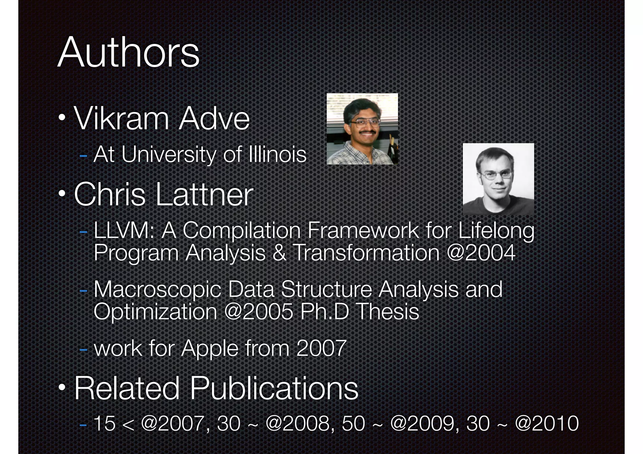 Authors
•

Vikram Adve

- At University of Illinois

•

Chris Lattner

- LLVM: A Compilation Framework for Lifelong
Program Analysis & Transformation @2004

- Macroscopic Data Structure Analysis and
Optimization @2005 Ph.D Thesis

- work for Apple from 2007
•

Related Publications
- 15 < @2007, 30 ~ @2008, 50 ~ @2009, 30 ~ @2010

 