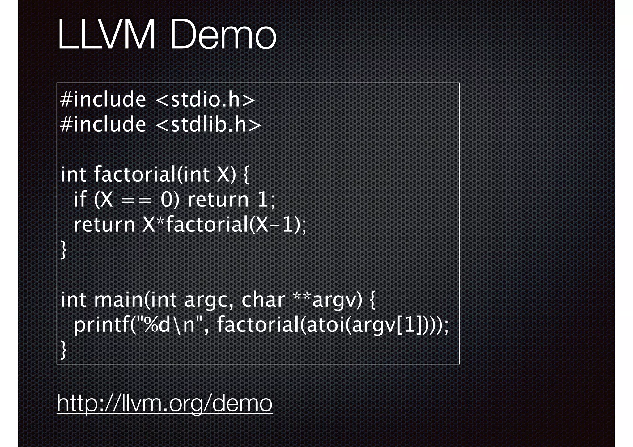 LLVM Demo
#include <stdio.h>
#include <stdlib.h>
!

int factorial(int X) {
if (X == 0) return 1;
return X*factorial(X-1);
}
!

int main(int argc, char **argv) {
printf("%dn", factorial(atoi(argv[1])));
}

http://llvm.org/demo

 