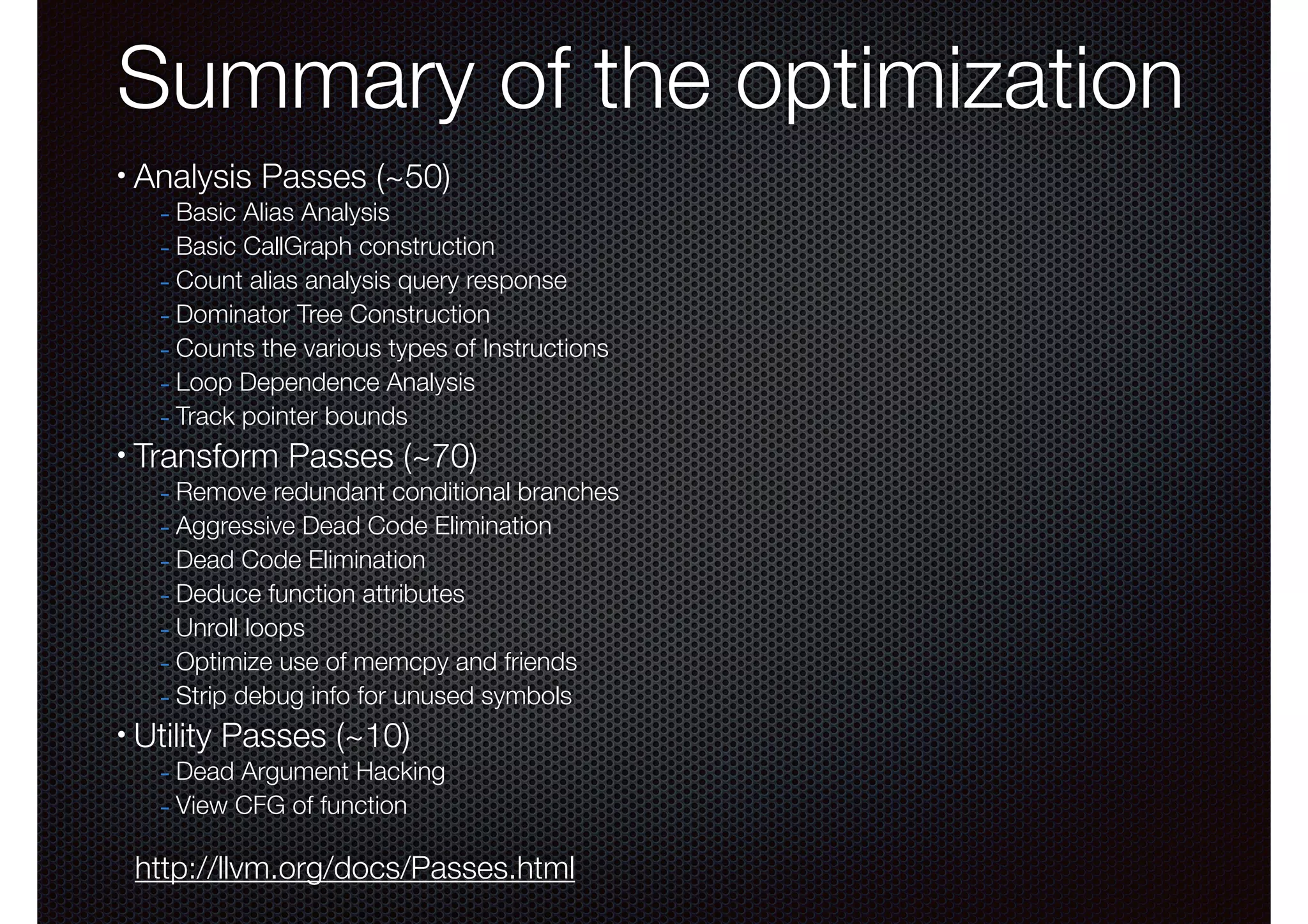 Summary of the optimization
•

Analysis Passes (~50)

- Basic Alias Analysis
- Basic CallGraph construction
- Count alias analysis query response
- Dominator Tree Construction
- Counts the various types of Instructions
- Loop Dependence Analysis
- Track pointer bounds

•

Transform Passes (~70)

- Remove redundant conditional branches
- Aggressive Dead Code Elimination
- Dead Code Elimination
- Deduce function attributes
- Unroll loops
- Optimize use of memcpy and friends
- Strip debug info for unused symbols

•

Utility Passes (~10)

- Dead Argument Hacking
- View CFG of function

http://llvm.org/docs/Passes.html

 