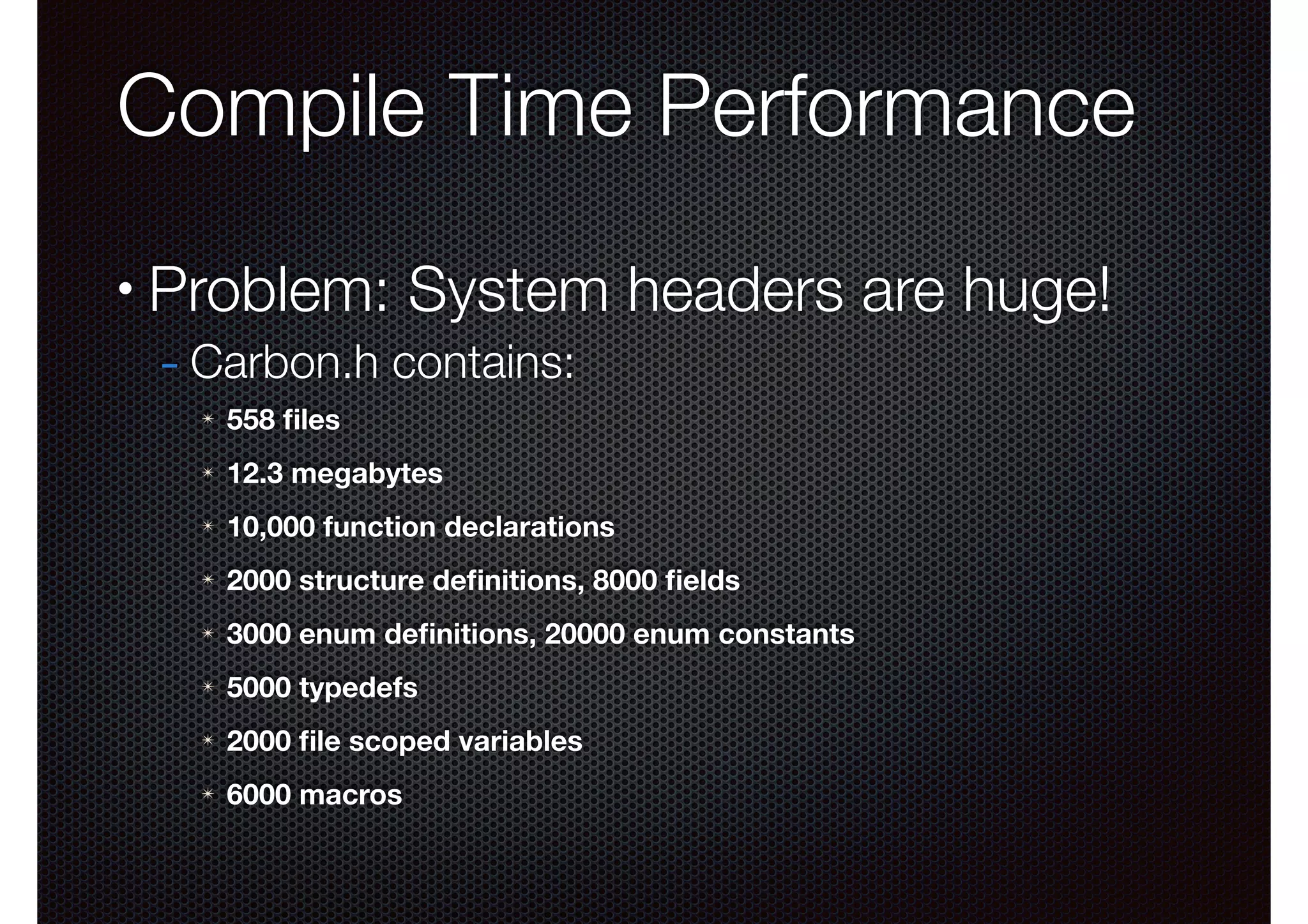 Compile Time Performance
•

Problem: System headers are huge!
- Carbon.h contains:
✴

558 ﬁles

✴

12.3 megabytes

✴

10,000 function declarations

✴

2000 structure deﬁnitions, 8000 ﬁelds

✴

3000 enum deﬁnitions, 20000 enum constants

✴

5000 typedefs

✴

2000 ﬁle scoped variables

✴

6000 macros

 