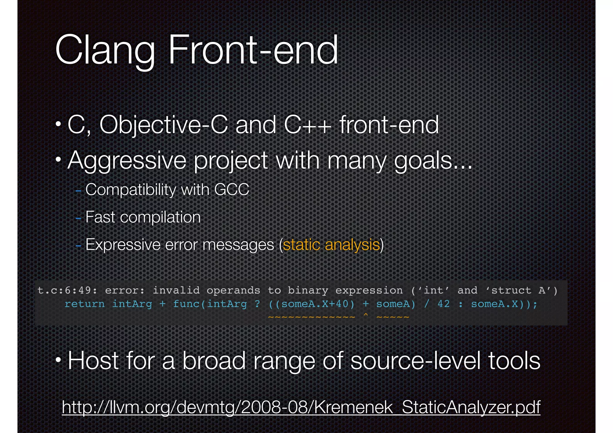 Clang Front-end
C, Objective-C and C++ front-end
• Aggressive project with many goals...
•

- Compatibility with GCC
- Fast compilation
- Expressive error messages (static analysis)
!
t.c:6:49: error: invalid operands to binary expression (‘int’ and ‘struct A’)!
!
return intArg + func(intArg ? ((someA.X+40) + someA) / 42 : someA.X));!
~~~~~~~~~~~~~ ^ ~~~~~

!

•

Host for a broad range of source-level tools
http://llvm.org/devmtg/2008-08/Kremenek_StaticAnalyzer.pdf

 