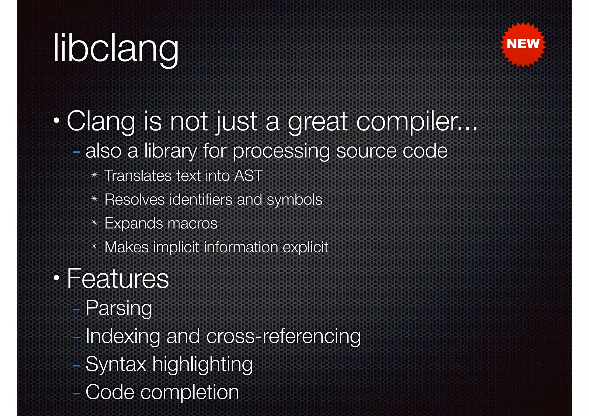libclang
•

Clang is not just a great compiler...
- also a library for processing source code
✴
✴

Resolves identiﬁers and symbols

✴

Expands macros

✴

•

Translates text into AST

Makes implicit information explicit

Features

- Parsing
- Indexing and cross-referencing
- Syntax highlighting
- Code completion

NEW

 