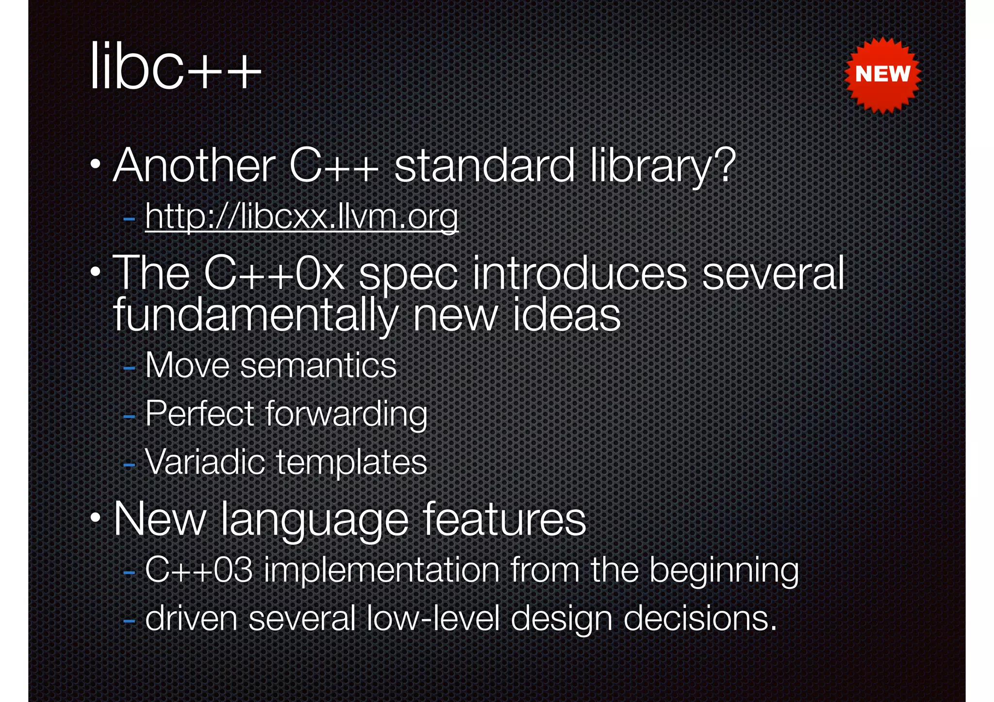 libc++
•

Another C++ standard library?
- http://libcxx.llvm.org

•

The C++0x spec introduces several
fundamentally new ideas
- Move semantics
- Perfect forwarding
- Variadic templates

•

New language features

- C++03 implementation from the beginning
- driven several low-level design decisions.

NEW

 