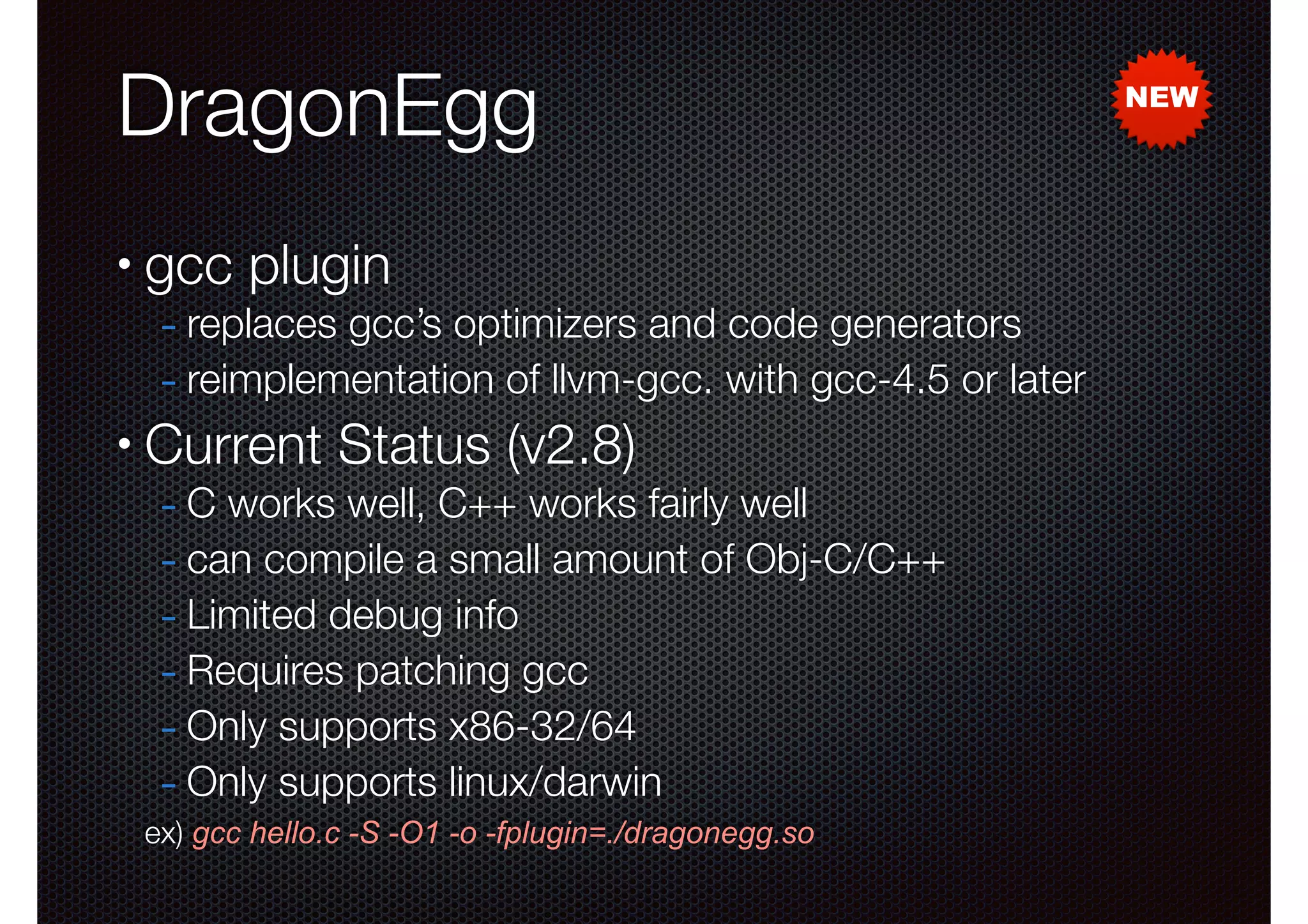 DragonEgg
•

gcc plugin

- replaces gcc’s optimizers and code generators
- reimplementation of llvm-gcc. with gcc-4.5 or later

•

Current Status (v2.8)

- C works well, C++ works fairly well
- can compile a small amount of Obj-C/C++
- Limited debug info
- Requires patching gcc
- Only supports x86-32/64
- Only supports linux/darwin

ex) gcc hello.c -S -O1 -o -fplugin=./dragonegg.so

NEW

 
