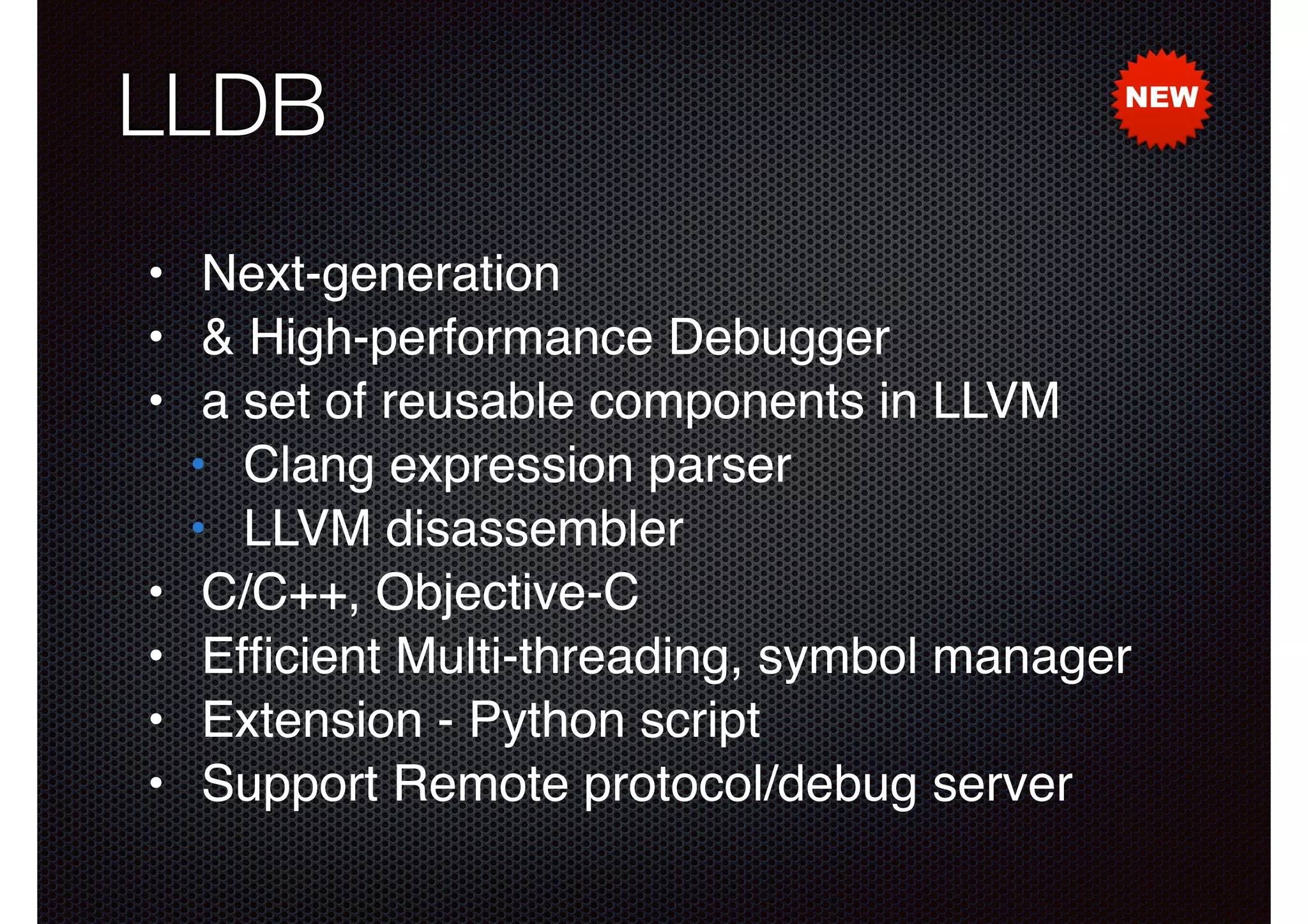 LLDB

NEW

• Next-generation!
• & High-performance Debugger!
• a set of reusable components in LLVM!
• Clang expression parser!
• LLVM disassembler!
• C/C++, Objective-C!
• Efﬁcient Multi-threading, symbol manager!
• Extension - Python script!
• Support Remote protocol/debug server

 