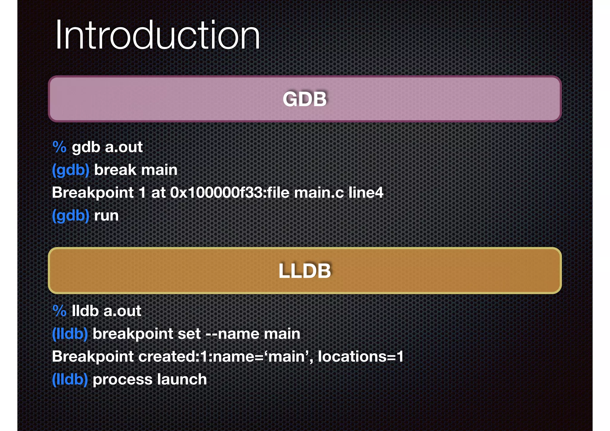 Introduction
GDB
% gdb a.out
(gdb) break main
Breakpoint 1 at 0x100000f33:ﬁle main.c line4
(gdb) run

LLDB
% lldb a.out
(lldb) breakpoint set --name main
Breakpoint created:1:name=‘main’, locations=1
(lldb) process launch

 