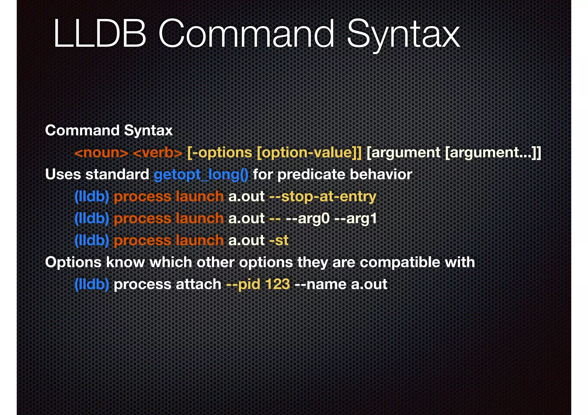 LLDB Command Syntax
Command Syntax
<noun> <verb> [-options [option-value]] [argument [argument...]]
Uses standard getopt_long() for predicate behavior
(lldb) process launch a.out --stop-at-entry
(lldb) process launch a.out -- --arg0 --arg1
(lldb) process launch a.out -st
Options know which other options they are compatible with
(lldb) process attach --pid 123 --name a.out

 