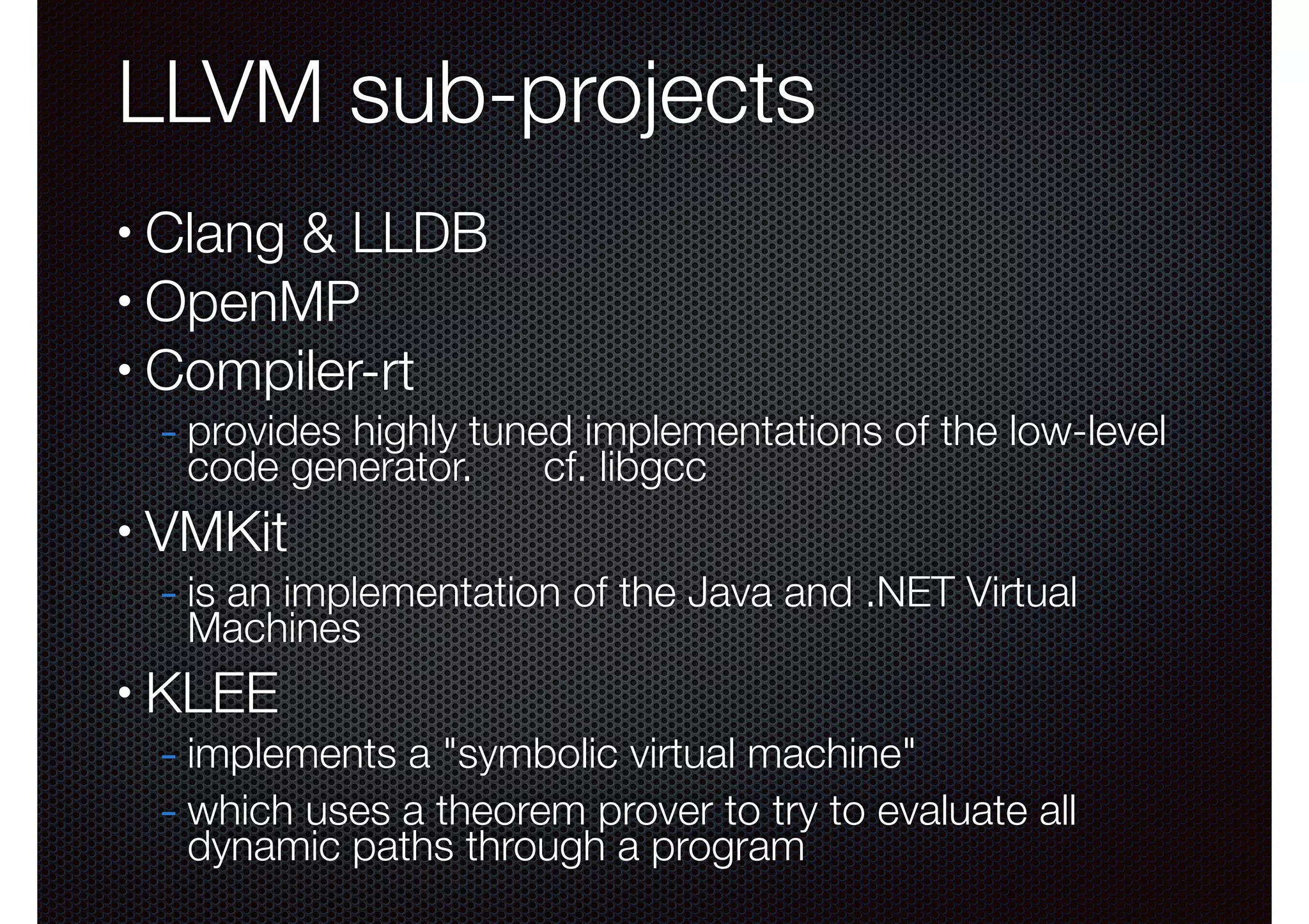 LLVM sub-projects
Clang & LLDB
• OpenMP
• Compiler-rt
•

- provides highly tuned implementations of the low-level
code generator.

•

cf. libgcc

VMKit

- is an implementation of the Java and .NET Virtual
Machines

•

KLEE

- implements a "symbolic virtual machine"
- which uses a theorem prover to try to evaluate all
dynamic paths through a program

 