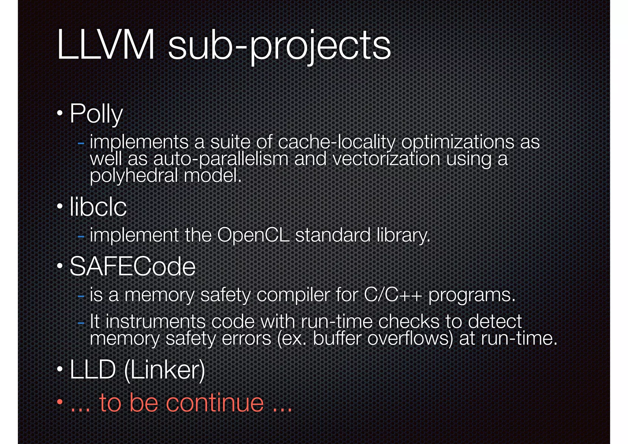 LLVM sub-projects
•

Polly

- implements a suite of cache-locality optimizations as
well as auto-parallelism and vectorization using a
polyhedral model.

•

libclc

- implement the OpenCL standard library.

•

SAFECode

- is a memory safety compiler for C/C++ programs.
- It instruments code with run-time checks to detect

memory safety errors (ex. buffer overﬂows) at run-time.

LLD (Linker)
• ... to be continue ...
•

 