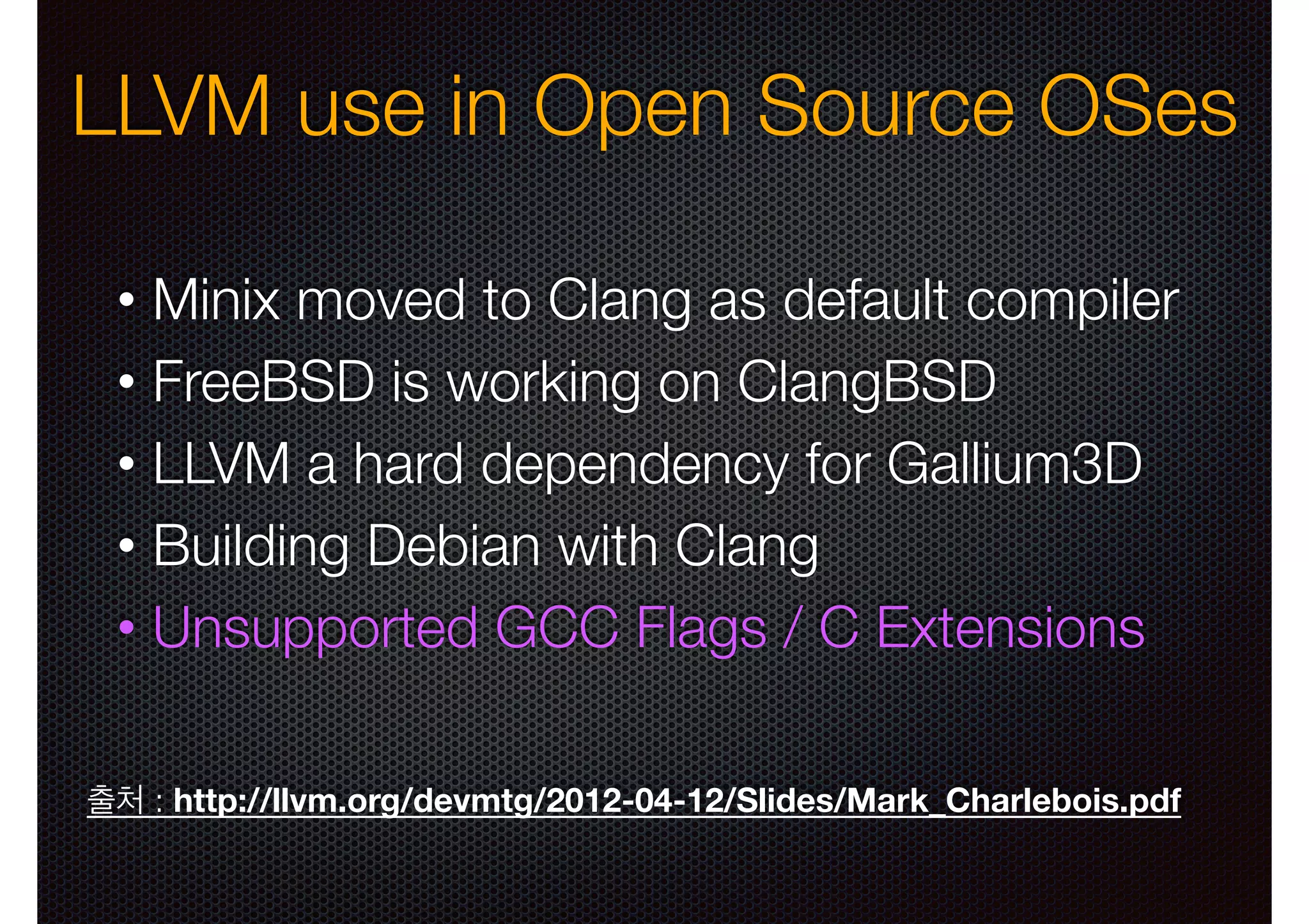 LLVM use in Open Source OSes
Minix moved to Clang as default compiler
• FreeBSD is working on ClangBSD
• LLVM a hard dependency for Gallium3D
• Building Debian with Clang
• Unsupported GCC Flags / C Extensions
•

출처 : http://llvm.org/devmtg/2012-04-12/Slides/Mark_Charlebois.pdf

 