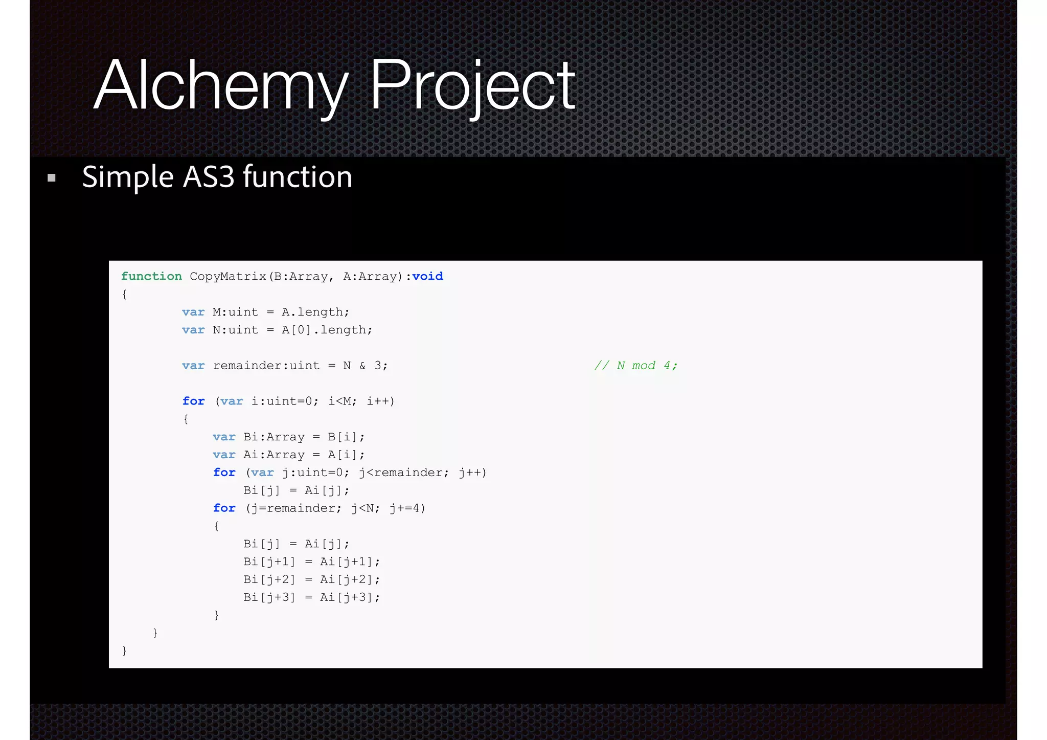 ActionScript3 + LLVM?

Alchemy Project

Simple AS3 function
function CopyMatrix(B:Array, A:Array):void
{
var M:uint = A.length;
var N:uint = A[0].length;
var remainder:uint = N & 3;
for (var i:uint=0; i<M; i++)
{
var Bi:Array = B[i];
var Ai:Array = A[i];
for (var j:uint=0; j<remainder; j++)
Bi[j] = Ai[j];
for (j=remainder; j<N; j+=4)
{
Bi[j] = Ai[j];
Bi[j+1] = Ai[j+1];
Bi[j+2] = Ai[j+2];
Bi[j+3] = Ai[j+3];
}
}
}

// N mod 4;

 