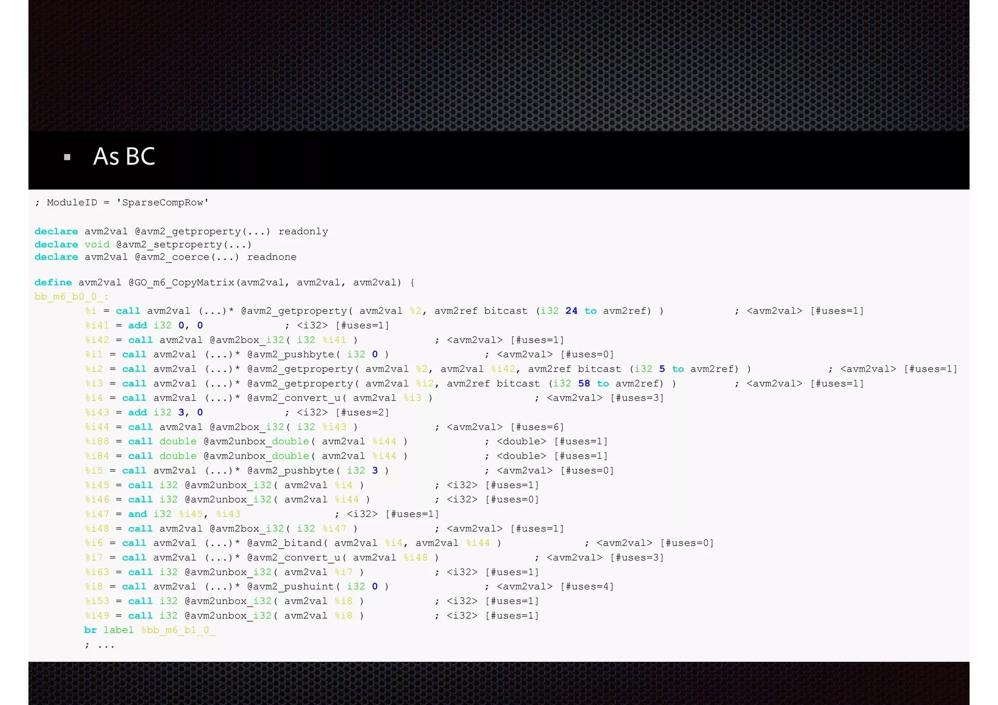 ActionScript3 + LLVM?
As BC
; ModuleID = 'SparseCompRow'
declare avm2val @avm2_getproperty(...) readonly
declare void @avm2_setproperty(...)
declare avm2val @avm2_coerce(...) readnone
define avm2val @GO_m6_CopyMatrix(avm2val, avm2val, avm2val) {
bb_m6_b0_0_:
%i = call avm2val (...)* @avm2_getproperty( avm2val %2, avm2ref bitcast (i32 24 to avm2ref) )
; <avm2val> [#uses=1]
%i41 = add i32 0, 0
; <i32> [#uses=1]
%i42 = call avm2val @avm2box_i32( i32 %i41 )
; <avm2val> [#uses=1]
%i1 = call avm2val (...)* @avm2_pushbyte( i32 0 )
; <avm2val> [#uses=0]
%i2 = call avm2val (...)* @avm2_getproperty( avm2val %2, avm2val %i42, avm2ref bitcast (i32 5 to avm2ref) )
; <avm2val> [#uses=1]
%i3 = call avm2val (...)* @avm2_getproperty( avm2val %i2, avm2ref bitcast (i32 58 to avm2ref) )
; <avm2val> [#uses=1]
%i4 = call avm2val (...)* @avm2_convert_u( avm2val %i3 )
; <avm2val> [#uses=3]
%i43 = add i32 3, 0
; <i32> [#uses=2]
%i44 = call avm2val @avm2box_i32( i32 %i43 )
; <avm2val> [#uses=6]
%i88 = call double @avm2unbox_double( avm2val %i44 )
; <double> [#uses=1]
%i84 = call double @avm2unbox_double( avm2val %i44 )
; <double> [#uses=1]
%i5 = call avm2val (...)* @avm2_pushbyte( i32 3 )
; <avm2val> [#uses=0]
%i45 = call i32 @avm2unbox_i32( avm2val %i4 )
; <i32> [#uses=1]
%i46 = call i32 @avm2unbox_i32( avm2val %i44 )
; <i32> [#uses=0]
%i47 = and i32 %i45, %i43
; <i32> [#uses=1]
%i48 = call avm2val @avm2box_i32( i32 %i47 )
; <avm2val> [#uses=1]
%i6 = call avm2val (...)* @avm2_bitand( avm2val %i4, avm2val %i44 )
; <avm2val> [#uses=0]
%i7 = call avm2val (...)* @avm2_convert_u( avm2val %i48 )
; <avm2val> [#uses=3]
%i63 = call i32 @avm2unbox_i32( avm2val %i7 )
; <i32> [#uses=1]
%i8 = call avm2val (...)* @avm2_pushuint( i32 0 )
; <avm2val> [#uses=4]
%i53 = call i32 @avm2unbox_i32( avm2val %i8 )
; <i32> [#uses=1]
%i49 = call i32 @avm2unbox_i32( avm2val %i8 )
; <i32> [#uses=1]
br label %bb_m6_b1_0_
; ...

®

 