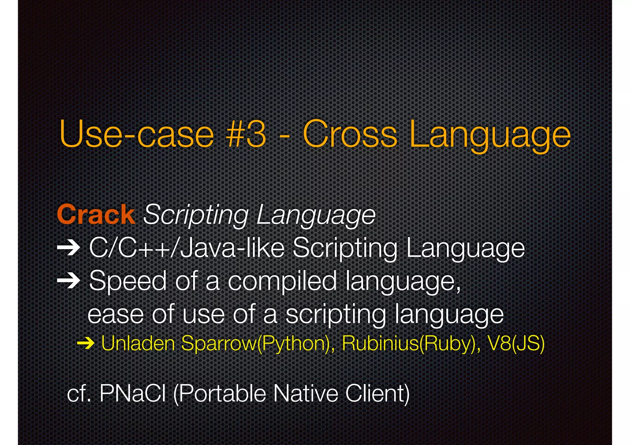 Use-case #3 - Cross Language
Crack Scripting Language
➔ C/C++/Java-like Scripting Language
➔ Speed of a compiled language,
ease of use of a scripting language
➔ Unladen Sparrow(Python), Rubinius(Ruby), V8(JS)

cf. PNaCl (Portable Native Client)

 