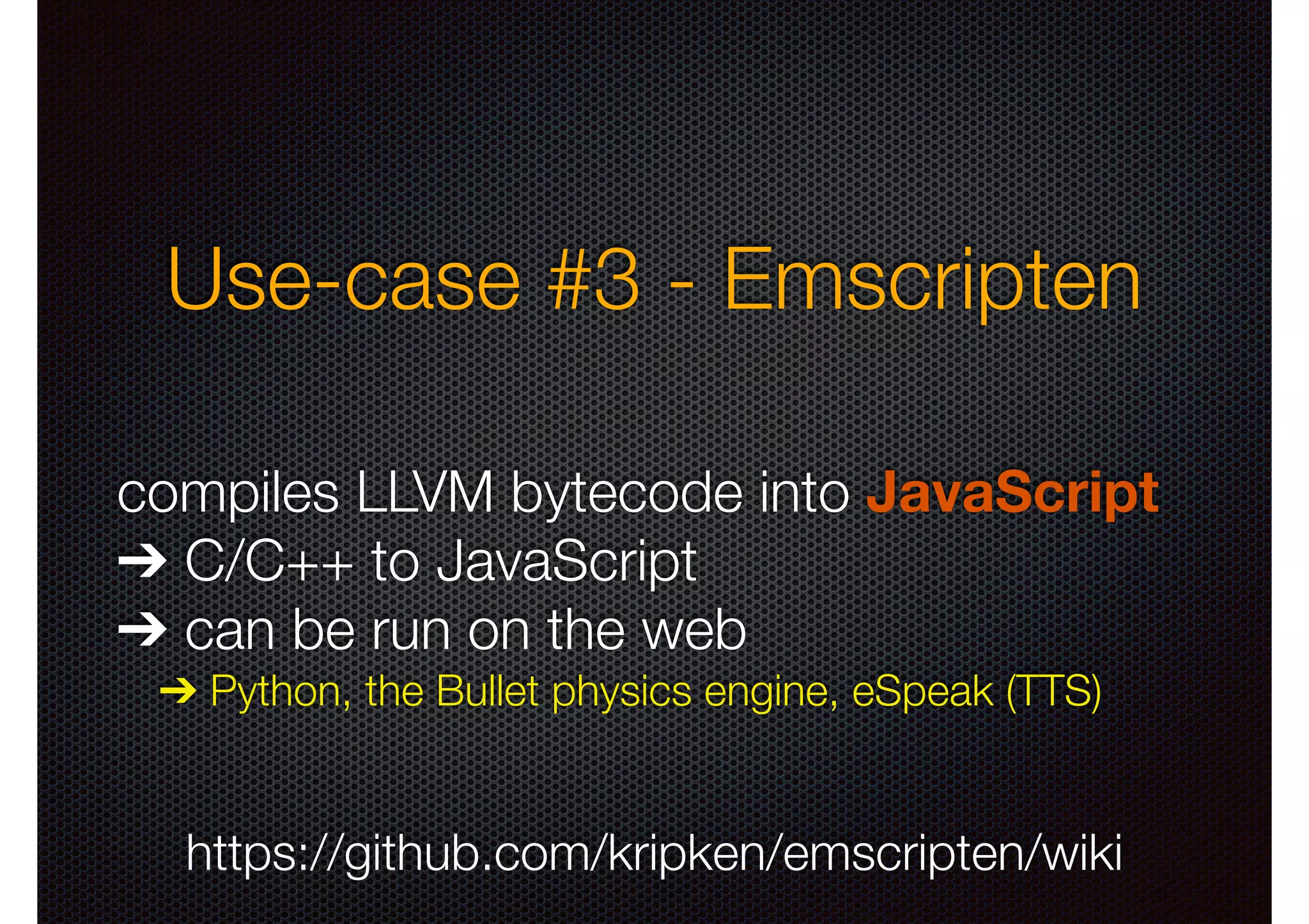 Use-case #3 - Emscripten
compiles LLVM bytecode into JavaScript
➔ C/C++ to JavaScript
➔ can be run on the web
➔ Python, the Bullet physics engine, eSpeak (TTS)

https://github.com/kripken/emscripten/wiki

 