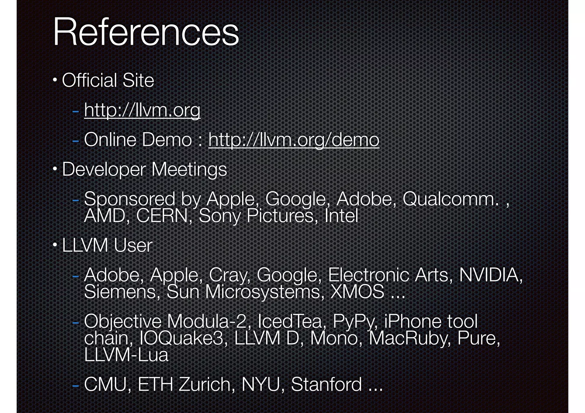 References
•

Ofﬁcial Site

- http://llvm.org
- Online Demo : http://llvm.org/demo
•

Developer Meetings

- Sponsored by Apple, Google, Adobe, Qualcomm. ,
AMD, CERN, Sony Pictures, Intel

•

LLVM User

- Adobe, Apple, Cray, Google, Electronic Arts, NVIDIA,
Siemens, Sun Microsystems, XMOS ...

- Objective Modula-2, IcedTea, PyPy, iPhone tool

chain, IOQuake3, LLVM D, Mono, MacRuby, Pure,
LLVM-Lua

- CMU, ETH Zurich, NYU, Stanford ...

 