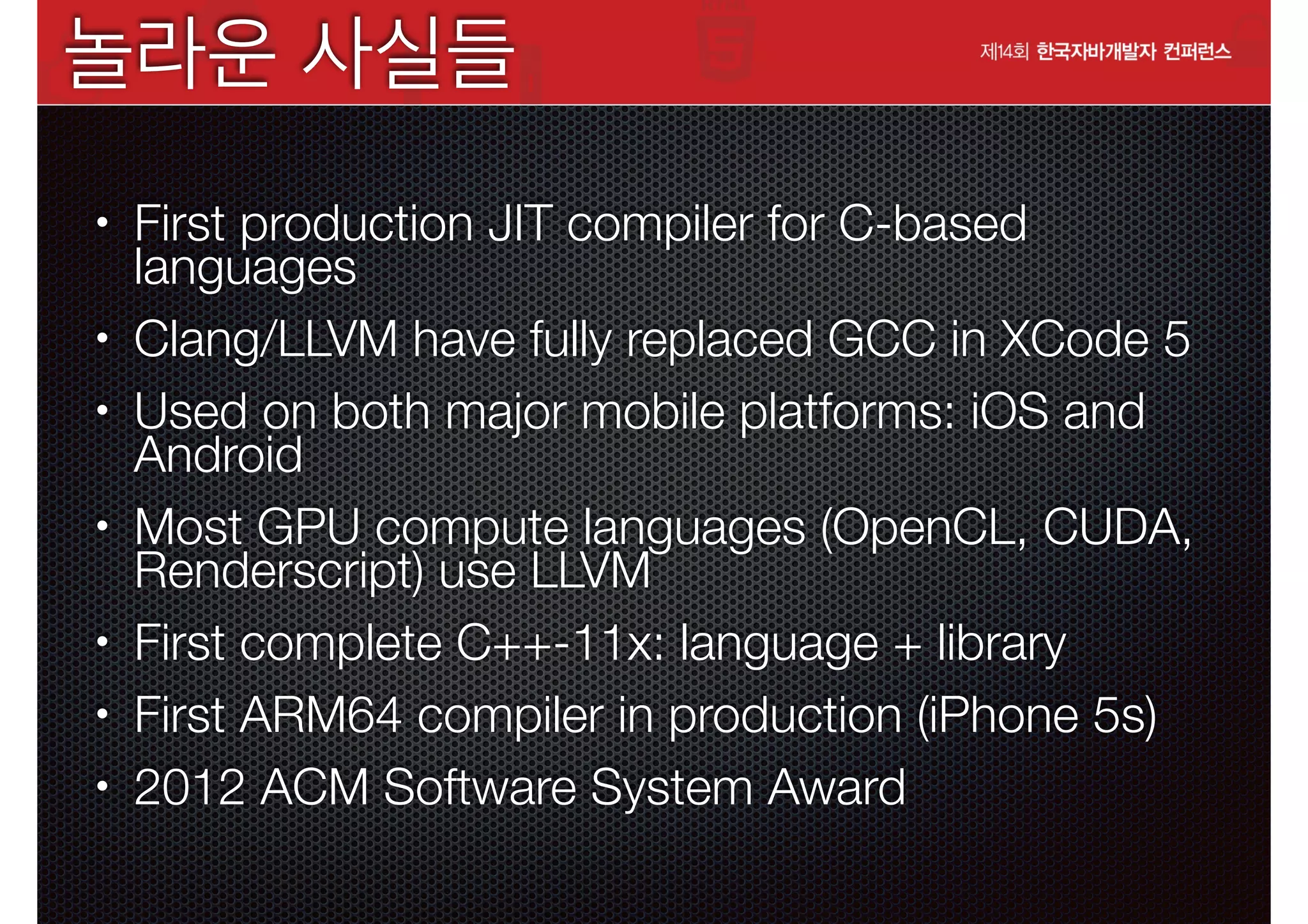 놀라운 사실들
•

•
•

•

•
•
•

First production JIT compiler for C-based
languages
Clang/LLVM have fully replaced GCC in XCode 5
Used on both major mobile platforms: iOS and
Android
Most GPU compute languages (OpenCL, CUDA,
Renderscript) use LLVM
First complete C++-11x: language + library
First ARM64 compiler in production (iPhone 5s)
2012 ACM Software System Award

 