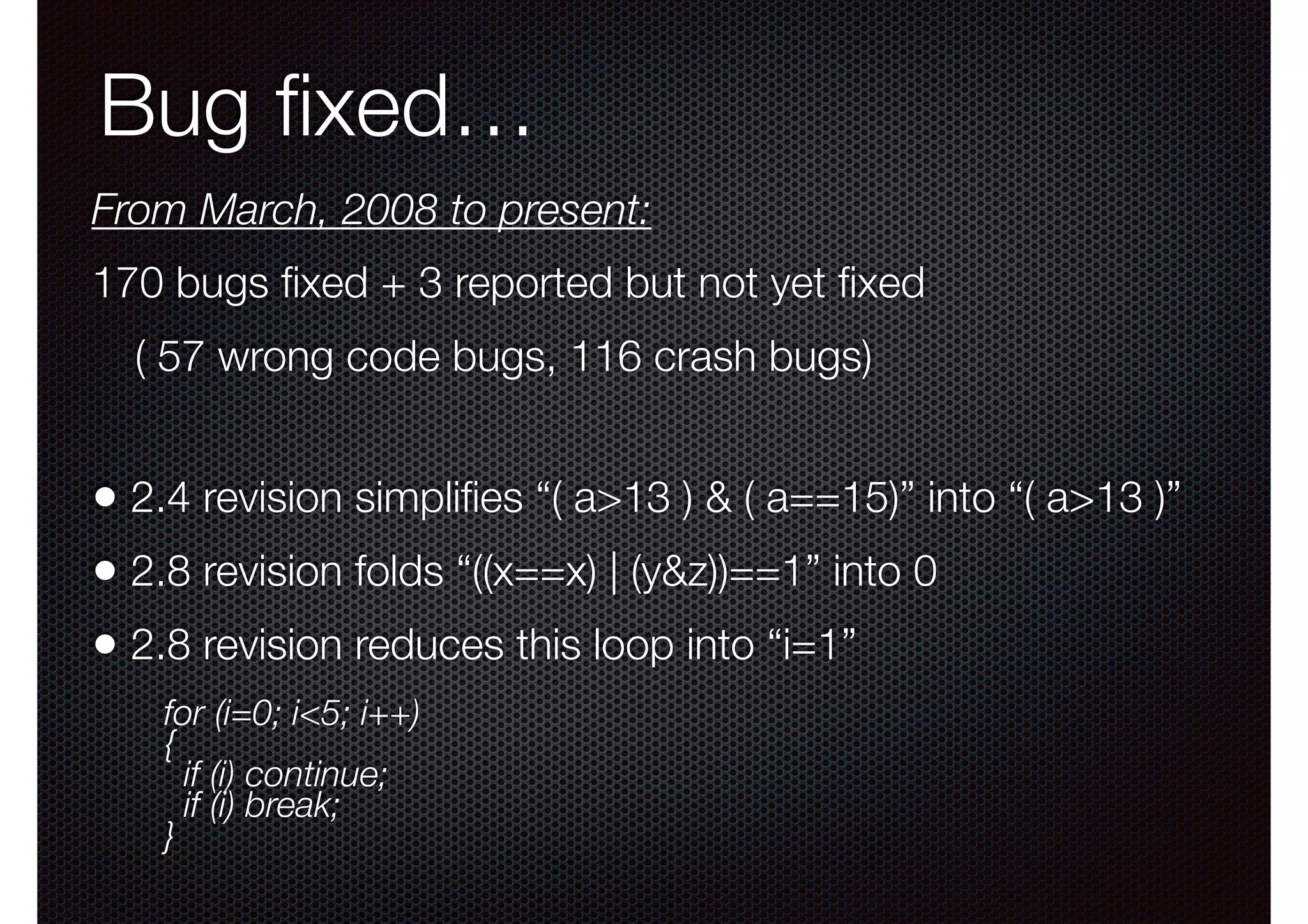 Bug ﬁxed…
From March, 2008 to present:
170 bugs ﬁxed + 3 reported but not yet ﬁxed
( 57 wrong code bugs, 116 crash bugs)

• 2.4 revision simpliﬁes “( a>13 ) & ( a==15)” into “( a>13 )”
• 2.8 revision folds “((x==x) | (y&z))==1” into 0
• 2.8 revision reduces this loop into “i=1”
for (i=0; i<5; i++)
{
if (i) continue;
if (i) break; 
}

 